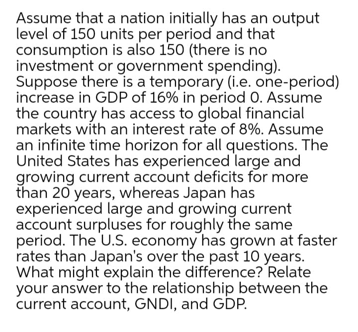 Assume that a nation initially has an output
level of 150 units per period and that
consumption is also 150 (there is no
investment or government spending).
Suppose there is a temporary (i.e. one-period)
increase in GDP of 16% in period 0. Assume
the country has access to global financial
markets with an interest rate of 8%. Assume
an infinite time horizon for all questions. The
United States has experienced large and
growing current account deficits for more
than 20 years, whereas Japan has
experienced large and growing current
account surpluses for roughly the same
period. The U.S. economy has grown at faster
rates than Japan's over the past 10 years.
What might explain the difference? Relate
your answer to the relationship between the
current account, GNDI, and GDP.
