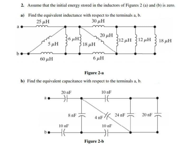 2. Assume that the initial energy stored in the inductors of Figures 2 (a) and (b) is zero.
a) Find the equivalent inductance with respect to the terminals a, b.
25 μΗ
30 μΗ
20 μΗ
6 µH3
18 μΗ
312 μΗ 12 μΗ
18 μΗ
5 μΗ
60 μΗ
6 μΗ
Figure 2-a
b) Find the equivalent capacitance with respect to the terminals a, b.
20 nF
10 nF
8 nF
24 nF
20 nF
4 nF
10 nF
10 nF
He
be
Figure 2-b
HE
