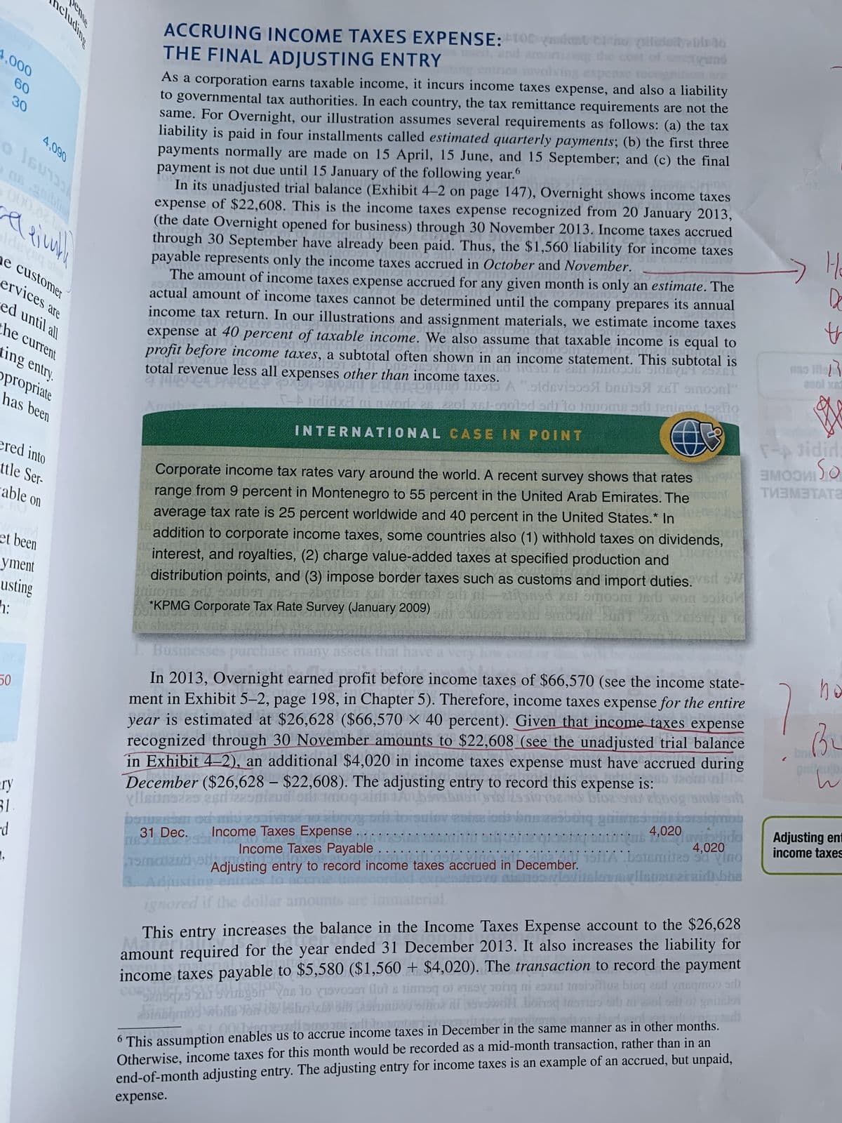 4,000
60
30
000,02 L
belei
ncluding
4,090
he customer
ervices are
ed until all
50
the current
king entry.
propriate
has been
ered into
ttle Ser-
able on
tod
et been
yment
usting
h:
pense
ry
31.
d
ACCRUING INCOME TAXES EXPENSE: tofsymomat 21
THE FINAL ADJUSTING ENTRY
As a corporation earns taxable income, it incurs income taxes expense, and also a liability
to governmental tax authorities. In each country, the tax remittance requirements are not the
same. For Overnight, our illustration assumes several requirements as follows: (a) the tax
liability is paid in four installments called estimated quarterly payments; (b) the first three
payments normally are made on 15 April, 15 June, and 15 September; and (c) the final
payment is not due until 15 January of the following year.
6
3120
Overic
pns
enstakit Ta
In its unadjusted trial balance (Exhibit 4-2 on page 147), Overnight shows income taxes
expense of $22,608. This is the income taxes expense recognized from 20 January 2013,
(the date Overnight opened for business) through 30 November 2013. Income taxes accrued
DINER
through 30 September have already been paid. Thus, the $1,560 liability for income taxes
payable represents only the income taxes accrued in October and November.
Sm
onbemos 91
Tortin
ng Sms 25
congueurot
J
The amount of income taxes expense accrued for any given month is only an estimate. The
Jor
pilidaily in to
25x1
DURISION
tomosfill
PALLET
actual amount of income taxes cannot be determined until the company prepares its annual
Smil
Hipoti vege
5510.19220
9440100
income tax return. In our illustrations and assignment materials, we estimate income taxes
insamos en su 2misombanshze
and are
expense at 40 percent of taxable income. We also assume that taxable income is equal to
Dorisq torq hisensake be also assume that
.
profit before income taxes, a subtotal often shown in an income statement. This subtotal is
anomearlos19-189 S 900660 1090 5280 INDO996 9106Y61 25X61
Я эmoonl
al revenue less all expenses other than income taxes. A "sldsvisos bouts & smoon!"
[-A tididxal ni awodz 28.2201 xsi-erotsd sr) to Jawoms sri jenison 19aflo
total
Anoth
INTERNATIONAL CASE IN POINT
Corporate income tax rates vary around the world. A recent survey shows that rates mor
range from 9 percent in Montenegro to 55 percent in the United Arab Emirates. The
average tax rate is 25 percent worldwide and 40 percent in the United States.* In
addition to corporate income taxes, some countries also (1) withhold taxes on dividends,
interest, and royalties, (2) charge value-added taxes at specified production and
distribution points, and (3) impose border taxes such as customs and import duties. W
ni-alitaned xs/ omoon in won soil
*KPMG Corporate Tax Rate Survey (January 2009)ber 25xil dem SAT 320k
Busin ses purchase many assets that have a very lo
profi
S
In 2013, Overnight earned profit before income taxes of $66,570 (see the income state-
ment in Exhibit 5-2, page 198, in Chapter 5). Therefore, income taxes expense for the entire
year is estimated at $26,628 ($66,570 × 40 percent). Given that income taxes expense
recognized through 30 November amounts to $22,608 (see the unadjusted trial balance
in Exhibit 4-2), an additional $4,020 in income taxes expense must have accrued during
Bb Veond nithe
expense is:
bersbrony Hssio
sintogard blozS9TD eboog/smirorh
dittoisuier coise los bossbong ghims bersigmon
4,020 lavitodida
ecember ($26,628 - $22,608). The adjusting entry to record this
esd 225plaud oni moqain
OSTERSEN OG HU
31 Dec.
Income Taxes Expense
TROLEU225302102,
20
Income Taxes Payable
GLE
2
19maizubiyet
4,020
isitAbstamitas Sd Vino
DIE
Adjusting entry to record income taxes accrued in December.
ovo nishoo viestitalomallaugu ziraidh bhs
ignored if the dollar amo
..
This entry increases the balance in the Income Taxes Expense account to the $26,628
year en
amount required for the
sid
XBJ
Shqxs XXS 5Vinkysh as to visos flat a time of any i mi
year ended 31 December 2013. It also increases the liability for
income taxes payable to $5,580 ($1,560 + $4,020). The transaction to record the payment
al mio bist and a
Sabqmod wolpin Ub Shri¹x Bin (ashunos olhos fil hovswol bonsq instio oli ni zal oil or gainaloi
6 This assumption enables us to
enables us to accrue income taxes in December in the same manner as in other months.
Otherwise, income taxes for this month would be recorded as a mid-month transaction, rather than in an
end-of-month adjusting entry. The adjusting entry for income taxes is an example of an accrued, but unpaid,
Apizare:
di
expense.
H₂
Do
th
niso tile
220l xa
OTH
T-A tidid:
SMOOTIO
ТИЗМЕТАТ
no
Bu
w
Adjusting ent
income taxes