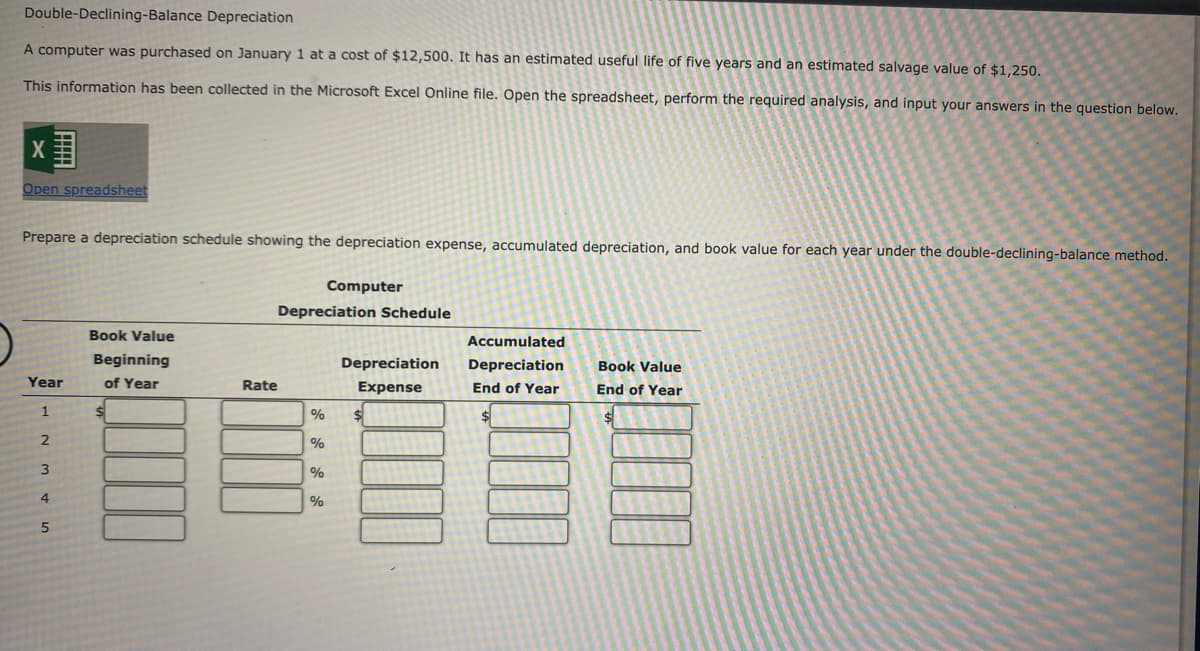 Double-Declining-Balance Depreciation
A computer was purchased on January 1 at a cost of $12,500. It has an estimated useful life of five years and an estimated salvage value of $1,250.
This information has been collected in the Microsoft Excel Online file. Open the spreadsheet, perform the required analysis, and input your answers in the question below.
Open spreadsheet
Prepare a depreciation schedule showing the depreciation expense, accumulated depreciation, and book value for each year under the double-declining-balance method.
Computer
Depreciation Schedule
Book Value
Accumulated
Beginning
Depreciation
Depreciation
Book Value
Year
of Year
Rate
Expense
End of Year
End of Year
1
4.
国
