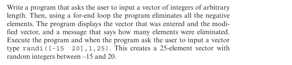 Write a program that asks the user to input a vector of integers of arbitrary
length. Then, using a for-end loop the program eliminates all the negative
elements. The program displays the vector that was entered and the modi-
fied vector, and a message that says how many elements were eliminated.
Execute the program and when the program ask the user to input a vector
type randi ( [-15 20],1,25). This creates a 25-element vector with
random integers between -15 and 20.
