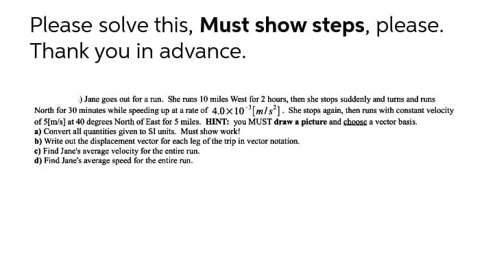 Please solve this, Must show steps, please.
Thank you in advance.
) Jane goes out for a run. She runs 10 miles West for 2 hours, then she stops suddenly and tums and runs
North for 30 minutes while speeding up at a rate of 4.0x10[m/s²] . She stops again, then runs with constant velocity
of 5[m/s] at 40 degrees North of East for 5 miles. HINT: you MUST draw a picture and choose a vector basis.
a) Convert all quantities given to SI units. Must show work!
b) Write out the displacement vector for each leg of the trip in vector notation.
e) Find Jane's average velocity for the entire run.
d) Find Jane's average speed for the entire run.
