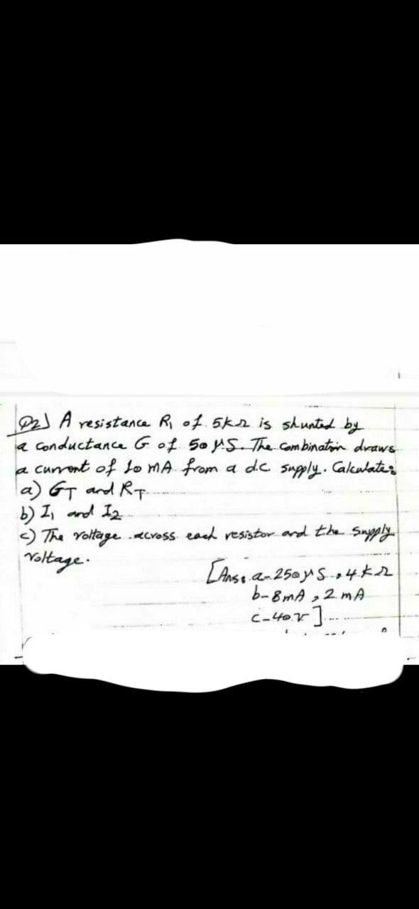 resistance R of.5k2 is shunted by
a Conductance Gof 5oS-The Combinatin draws
a current of o MA from a dc suply. Cakulater
la) GT and RT
b) I, and I2
) The Yoltageecross ead resistor and the Supply
Noltage.
LAnse an 250yS-4*2
b-8mA ,2 mA
caltor]
