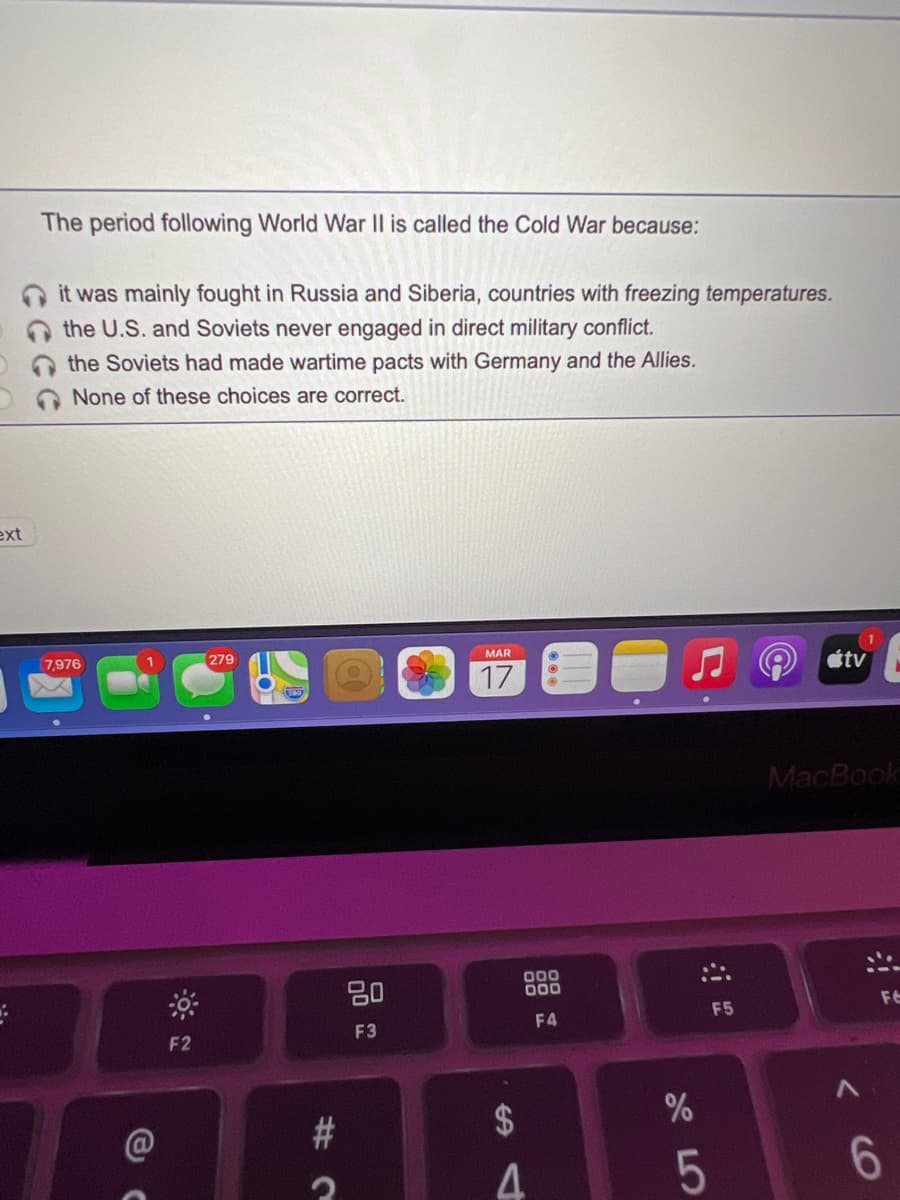 The period following World War |l is called the Cold War because:
it was mainly fought in Russia and Siberia, countries with freezing temperatures.
the U.S. and Soviets never engaged in direct military conflict.
O the Soviets had made wartime pacts with Germany and the Allies.
None of these choices are correct.
ext
7,976
279
MAR
tv
17
MacBook
20
000
000
F6
F5
F3
F4
F2
5
6.
%24
C%23
