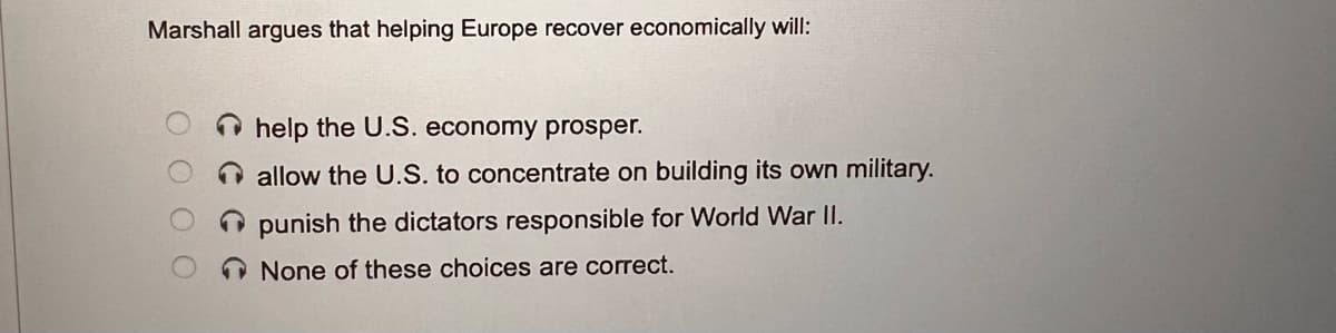 Marshall argues that helping Europe recover economically will:
help the U.S. economy prosper.
O allow the U.S. to concentrate on building its own military.
O punish the dictators responsible for World War II.
None of these choices are correct.
