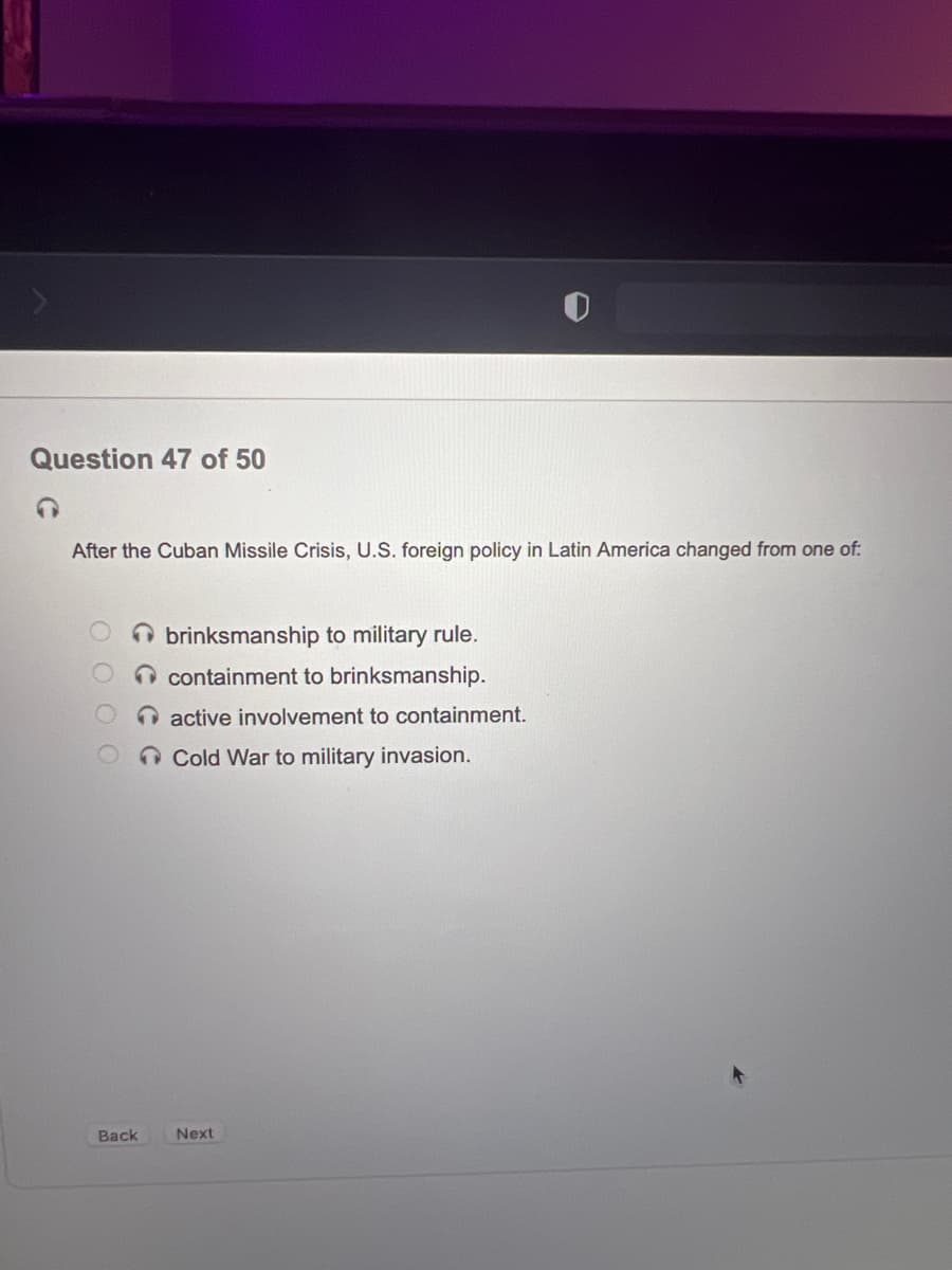 Question 47 of 50
After the Cuban Missile Crisis, U.S. foreign policy in Latin America changed from one of:
O brinksmanship to military rule.
containment to brinksmanship.
O active involvement to containment.
O Cold War to military invasion.
Back
Next
