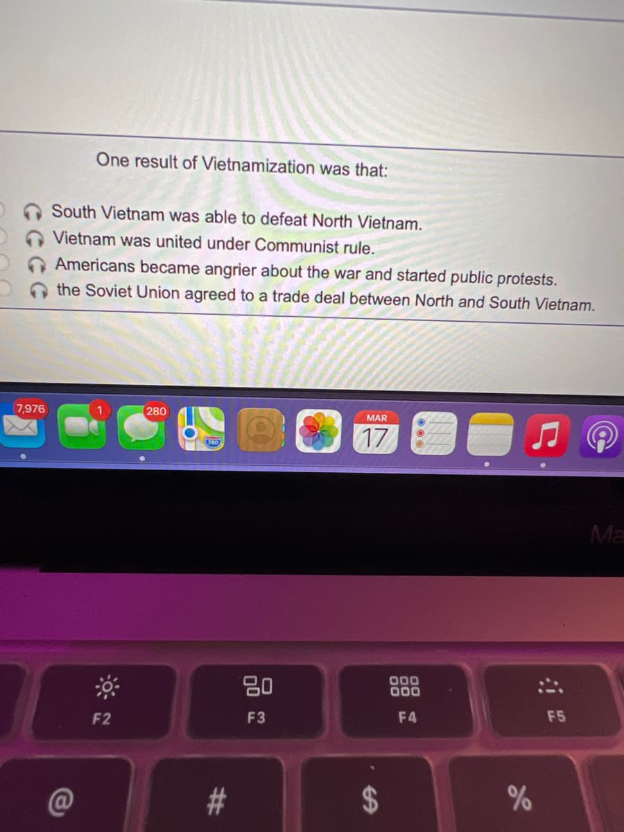 One result of Vietnamization was that:
South Vietnam was able to defeat North Vietnam.
Vietnam was united under Communist rule.
Americans became angrier about the war and started public protests.
the Soviet Union agreed to a trade deal between North and South Vietnam.
7,976
280
MAR
17
Ma
80
000
000
F2
F3
F4
F5
#3
24
%23
