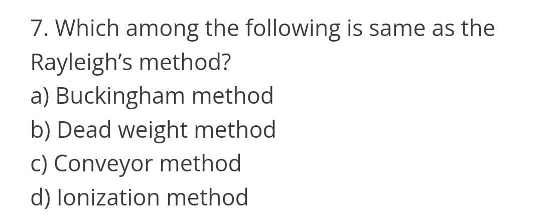 7. Which among the following is same as the
Rayleigh's method?
a) Buckingham method
b) Dead weight method
c) Conveyor method
d) lonization method
