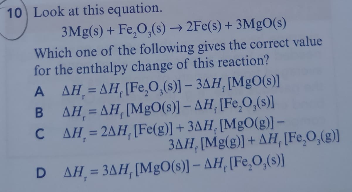 10 Look at this equation.
3Mg(s) + Fe,O,(s) → 2Fe(s) + 3M9O(s)
Which one of the following gives the correct value
for the enthalpy change of this reaction?
A AH =AH,[Fe,0,(s)] – 3AH, [MgO(s)]
AH = AH, [MgO(s)1 - AH, [Fe,O,(s)]
C AH=2AH, [Fe(g)] + 3AH, [MgO(g)] –
r
%3D
%3D
3AH, [Mg(g)] + AH, [Fe,O,(g)]
D ΔΗ-3ΔΗ, [MgO(3)] - ΔΗ, [Fe,O,3]
r
