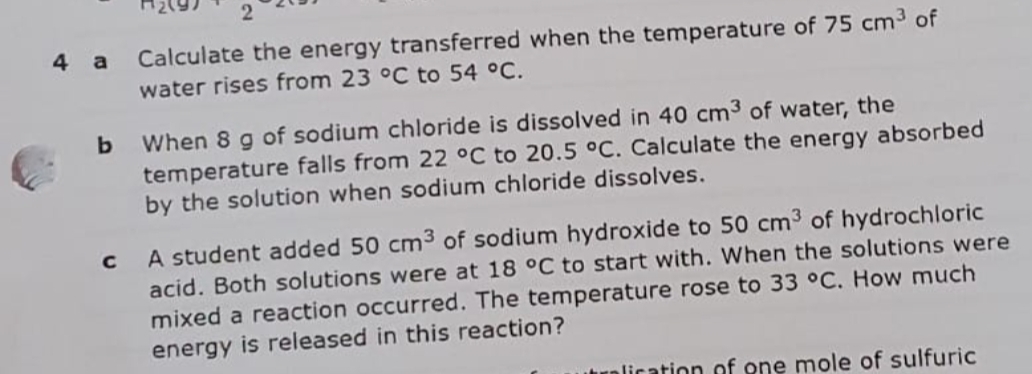 4
Calculate the energy transferred when the temperature of 75 cm3 of
a
water rises from 23 °C to 54 °C.
When 8 g of sodium chloride is dissolved in 40 cm3 of water, the
temperature falls from 22 °C to 20.5 °C. Calculate the energy absorbed
by the solution when sodium chloride dissolves.
A student added 50 cm3 of sodium hydroxide to 50 cm3 of hydrochloric
acid. Both solutions were at 18 °C to start with. When the solutions were
mixed a reaction occurred. The temperature rose to 33 °C. How much
energy is released in this reaction?
trnlication of one mole of sulfuric
