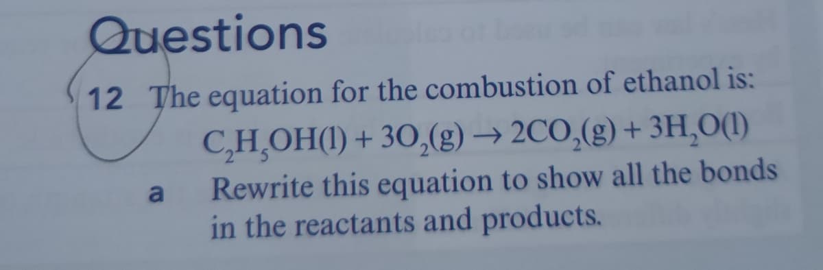 Questions
12 The equation for the combustion of ethanol is:
C,H,OH(1) + 30,(g) → 2CO,(g) + 3H,O(1)
Rewrite this equation to show all the bonds
in the reactants and products.
a
