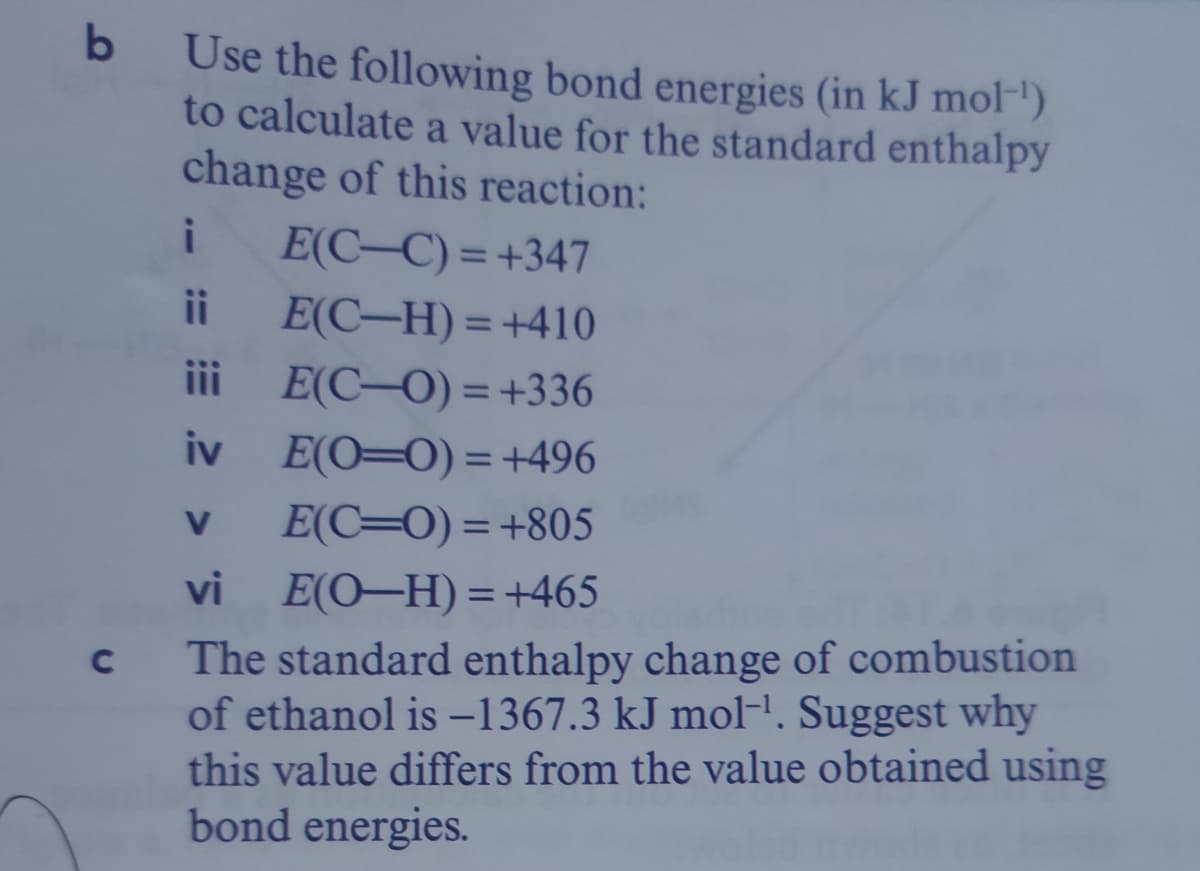 Use the following bond energies (in kJ mol-')
to calculate a value for the standard enthalpy
change of this reaction:
Е(С-C) %3 +347
ii
Е(С-Н) — +410
iii
Е(С-0) %3 +336
iv
E(O=0) = +496
%3D
V
E(C=0) = +805
vi
E(0–H) = +465
%3D
The standard enthalpy change of combustion
of ethanol is -1367.3 kJ molH. Suggest why
this value differs from the value obtained using
bond energies.
