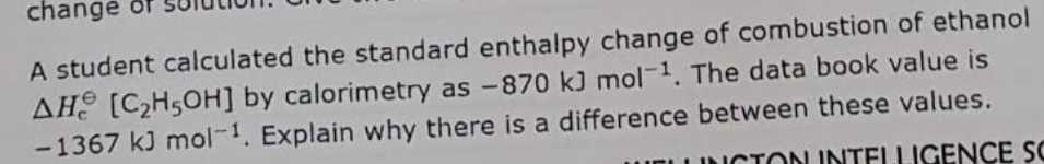 change of
A student calculated the standard enthalpy change of combustion of ethanol
AH [C2H50H] by calorimetry as -870 kJ mol-1. The data book value is
-1367 kJ mol-1. Explain why there is a difference between these values.
UELLINCTON INTELLIGENCE SC
