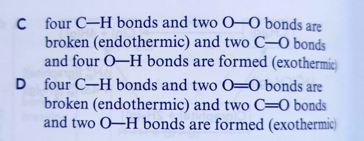 four C-H bonds and two 0–0 bonds are
C
broken (endothermic) and two C–O bonds
and four O-H bonds are formed (exothermic)
four C-H bonds and two 0=0 bonds are
broken (endothermic) and two C=0 bonds
and two O–H bonds are formed (exothermic)
