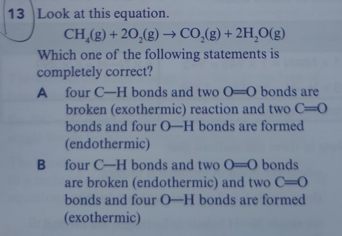 13 Look at this equation.
CH,(g) + 20,(g) → CO,(g) + 2H,O(g)
Which one of the following statements is
completely correct?
four C-H bonds and two O=0 bonds are
broken (exothermic) reaction and two C=O
bonds and four O-H bonds are formed
(endothermic)
four C-H bonds and two O=0 bonds
are broken (endothermic) and two C 0
bonds and four O-H bonds are formed
(exothermic)
