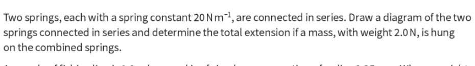 Two springs, each with a spring constant 20 N m²1, are connected in series. Draw a diagram of the two
springs connected in series and determine the total extension if a mass, with weight 2.0 N, is hung
on the combined springs.
