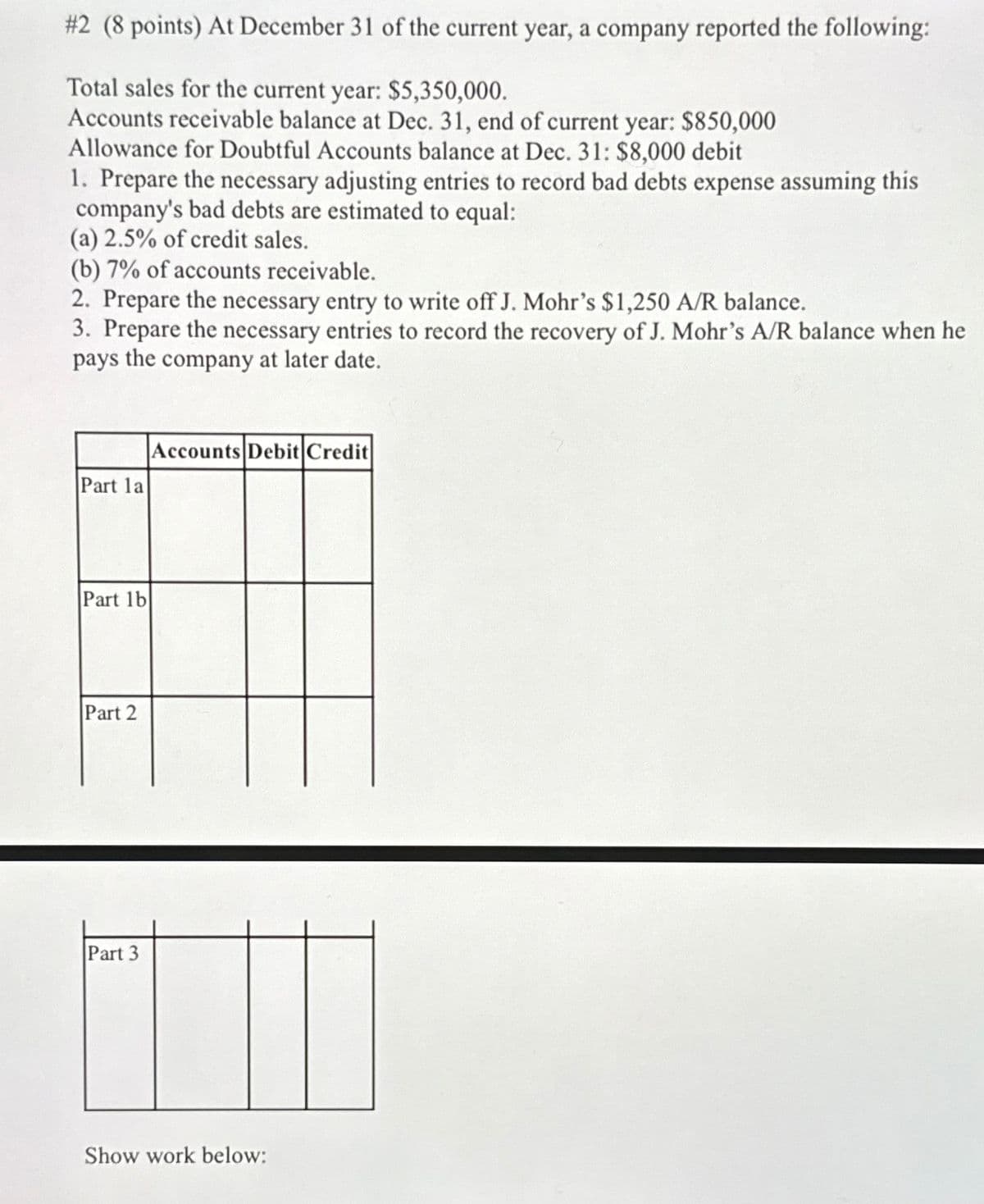 #2 (8 points) At December 31 of the current year, a company reported the following:
Total sales for the current year: $5,350,000.
Accounts receivable balance at Dec. 31, end of current year: $850,000
Allowance for Doubtful Accounts balance at Dec. 31: $8,000 debit
1. Prepare the necessary adjusting entries to record bad debts expense assuming this
company's bad debts are estimated to equal:
(a) 2.5% of credit sales.
(b) 7% of accounts receivable.
2. Prepare the necessary entry to write off J. Mohr's $1,250 A/R balance.
3. Prepare the necessary entries to record the recovery of J. Mohr's A/R balance when he
pays the company at later date.
Part 1a
Part 1b
Part 2
Part 3
Accounts Debit Credit
Show work below: