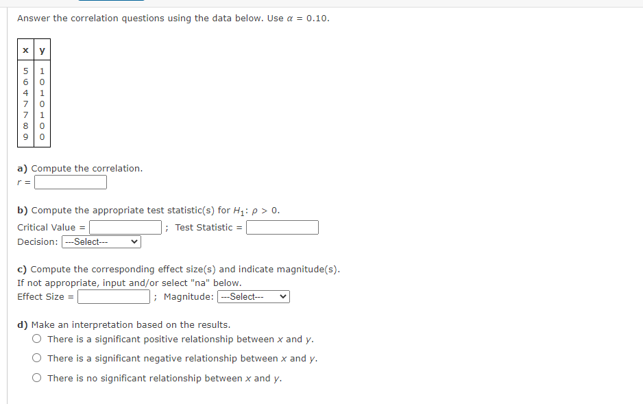 Answer the correlation questions using the data below. Use a = 0.10.
60
4| 1
70
90
a) Compute the correlation.
r =
b) Compute the appropriate test statistic(s) for H1: p> 0.
Critical Value =
; Test Statistic =
Decision: --Select---
c) Compute the corresponding effect size(s) and indicate magnitude(s).
If not appropriate, input and/or select "na" below.
Effect Size =
; Magnitude: --Select---
d) Make an interpretation based on the results.
O There is a significant positive relationship between x and y.
O There is a significant negative relationship between x and y.
O There is no significant relationship between x and y.
