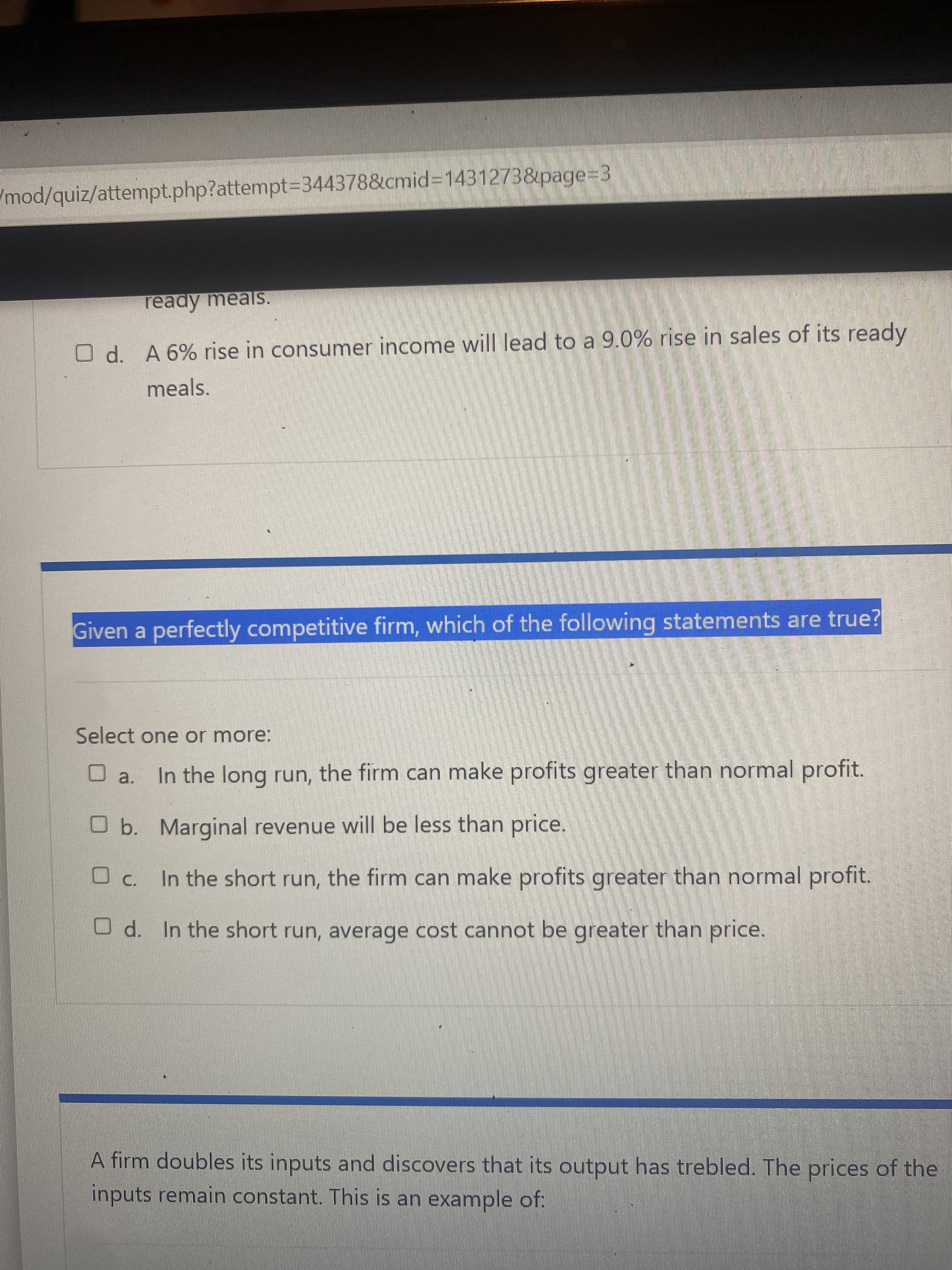 (mod/quiz/attempt.php?attempt=344378&cmid%3=1431273&page=3
ready meals.
O d. A 6% rise in consumer income will lead to a 9.0% rise in sales of its ready
meals.
Given a perfectly competitive firm, which of the following statements are true?
Select one or more:
O a. In the long run, the firm can make profits greater than normal profit.
Ob. Marginal revenue will be less than price.
O c. In the short run, the firm can make profits greater than normal profit.
O d. In the short run, average cost cannot be greater than price.
A firm doubles its inputs and discovers that its output has trebled. The prices of the
inputs remain constant. This is an example of:
