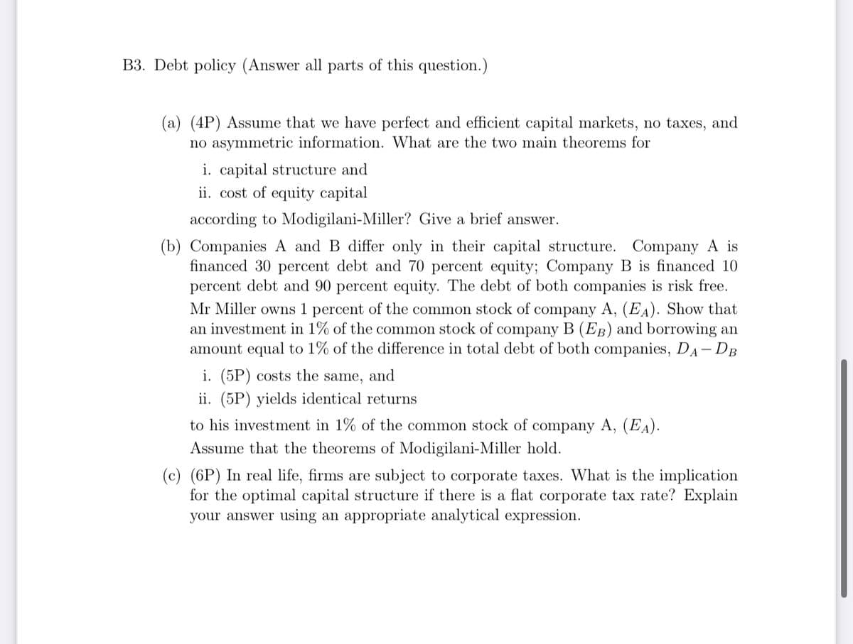 B3. Debt policy (Answer all parts of this question.)
(a) (4P) Assume that we have perfect and efficient capital markets, no taxes, and
no asymmetric information. What are the two main theorems for
i. capital structure and
ii. cost of equity capital
according to Modigilani-Miller? Give a brief answer.
(b) Companies A and B differ only in their capital structure. Company A is
financed 30 percent debt and 70 percent equity; Company B is financed 10
percent debt and 90 percent equity. The debt of both companies is risk free.
Mr Miller owns 1 percent of the common stock of company A, (EA). Show that
an investment in 1% of the common stock of company B (EB) and borrowing an
amount equal to 1% of the difference in total debt of both companies, DA - DB
i. (5P) costs the same, and
ii. (5P) yields identical returns
to his investment in 1% of the common stock of company A, (EA).
Assume that the theorems of Modigilani-Miller hold.
(c) (6P) In real life, firms are subject to corporate taxes. What is the implication
for the optimal capital structure if there is a flat corporate tax rate? Explain
your answer using an appropriate analytical expression.