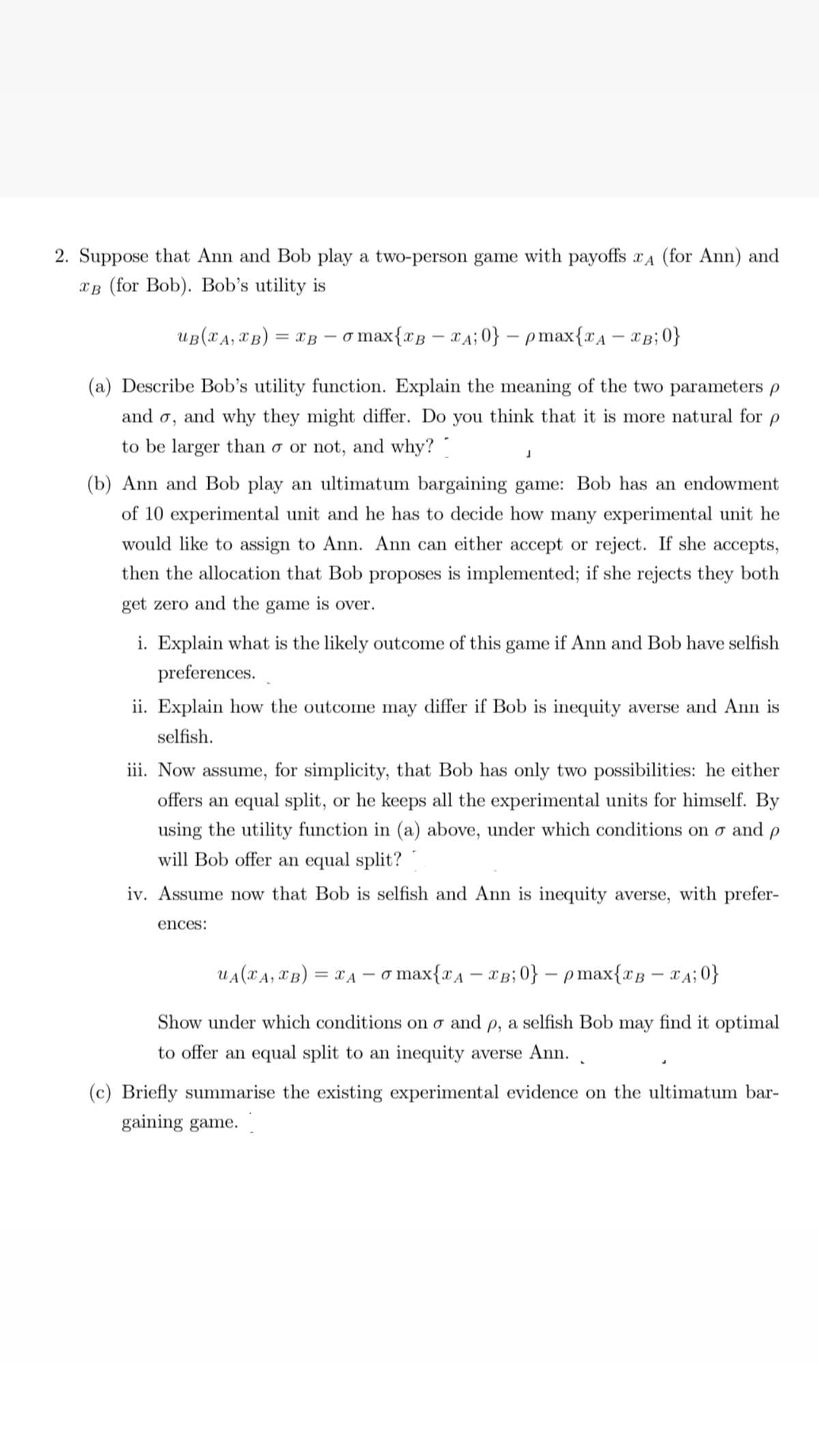 2. Suppose that Ann and Bob play a two-person game with payoffs A (for Ann) and
CB (for Bob). Bob's utility is
UB (XA, XB) = XB o max{2B – £A;0} − pmax{2A – TB;0}
(a) Describe Bob's utility function. Explain the meaning of the two parameters p
and o, and why they might differ. Do you think that it is more natural for p
to be larger than o or not, and why?
J
(b) Ann and Bob play an ultimatum bargaining game: Bob has an endowment
of 10 experimental unit and he has to decide how many experimental unit he
would like to assign to Ann. Ann can either accept or reject. If she accepts,
then the allocation that Bob proposes is implemented; if she rejects they both
get zero and the game is over.
i. Explain what is the likely outcome of this game if Ann and Bob have selfish
preferences.
ii. Explain how the outcome may differ if Bob is inequity averse and Ann is
selfish.
iii. Now assume, for simplicity, that Bob has only two possibilities: he either
offers an equal split, or he keeps all the experimental units for himself. By
using the utility function in (a) above, under which conditions on o and p
will Bob offer an equal split?
iv. Assume now that Bob is selfish and Ann is inequity averse, with prefer-
ences:
UACA,®B)=A- ơ max{2A – £B;0} − pmax{TB – 4;0}
Show under which conditions on o and p, a selfish Bob may find it optimal
to offer an equal split to an inequity averse Ann..
(c) Briefly summarise the existing experimental evidence on the ultimatum bar-
gaining game.