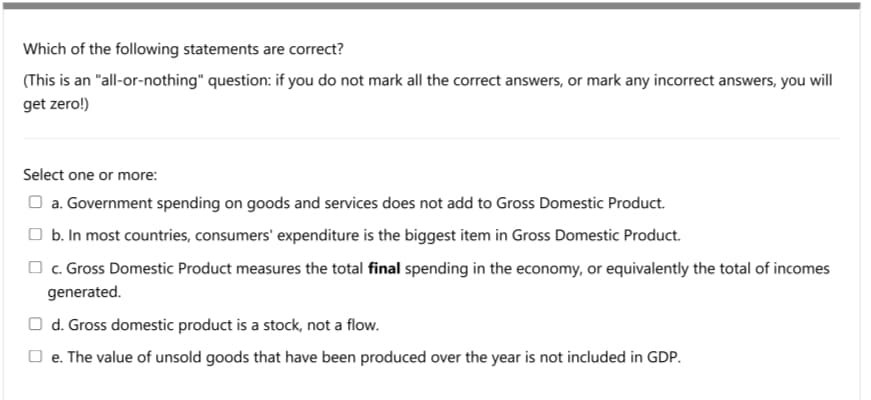 Which of the following statements are correct?
(This is an "all-or-nothing" question: if you do not mark all the correct answers, or mark any incorrect answers, you will
get zero!)
Select one or more:
O a. Government spending on goods and services does not add to Gross Domestic Product.
O b. In most countries, consumers' expenditure is the biggest item in Gross Domestic Product.
O c. Gross Domestic Product measures the total final spending in the economy, or equivalently the total of incomes
generated.
O d. Gross domestic product is a stock, not a flow.
O e. The value of unsold goods that have been produced over the year is not included in GDP.
