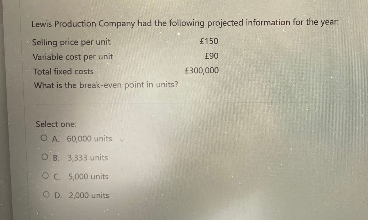 Lewis Production Company had the following projected information for the year:
Selling price per unit
Variable cost per unit
Total fixed costs
What is the break-even point in units?
Select one:
O. A. 60,000 units
O B.
3,333 units
OC. 5,000 units
O D. 2,000 units
£150
£90
£300,000