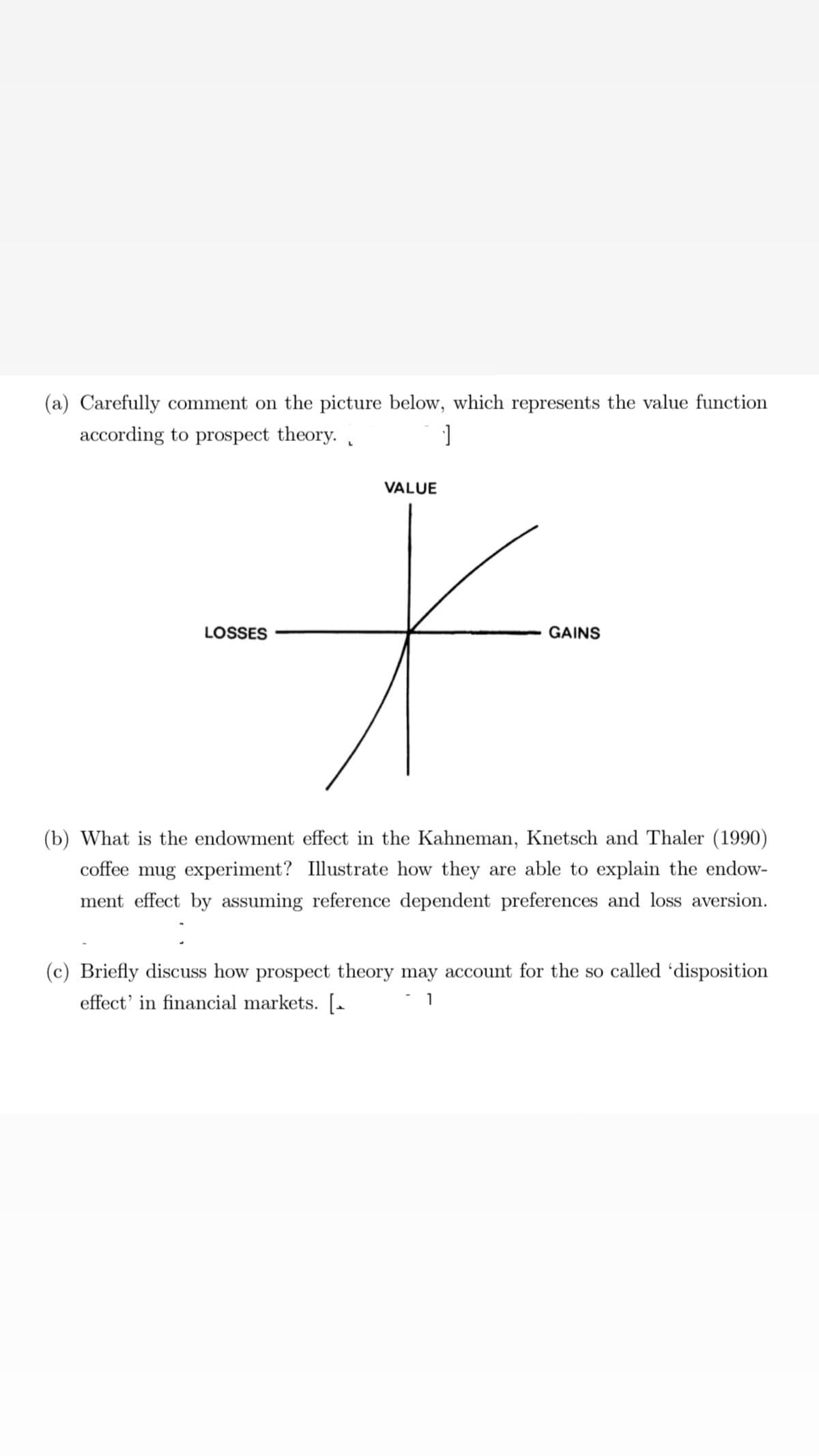 (a) Carefully comment on the picture below, which represents the value function
according to prospect theory.
ے۔
LOSSES
]
VALUE
GAINS
(b) What is the endowment effect in the Kahneman, Knetsch and Thaler (1990)
coffee mug experiment? Illustrate how they are able to explain the endow-
ment effect by assuming reference dependent preferences and loss aversion.
(c) Briefly discuss how prospect theory may account for the so called 'disposition
effect' in financial markets. [
1