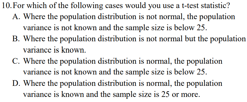 10. For which of the following cases would you use a t-test statistic?
A. Where the population distribution is not normal, the population
variance is not known and the sample size is below 25.
B. Where the population distribution is not normal but the population
variance is known.
C. Where the population distribution is normal, the population
variance is not known and the sample size is below 25.
D. Where the population distribution is normal, the population
variance is known and the sample size is 25 or more.
