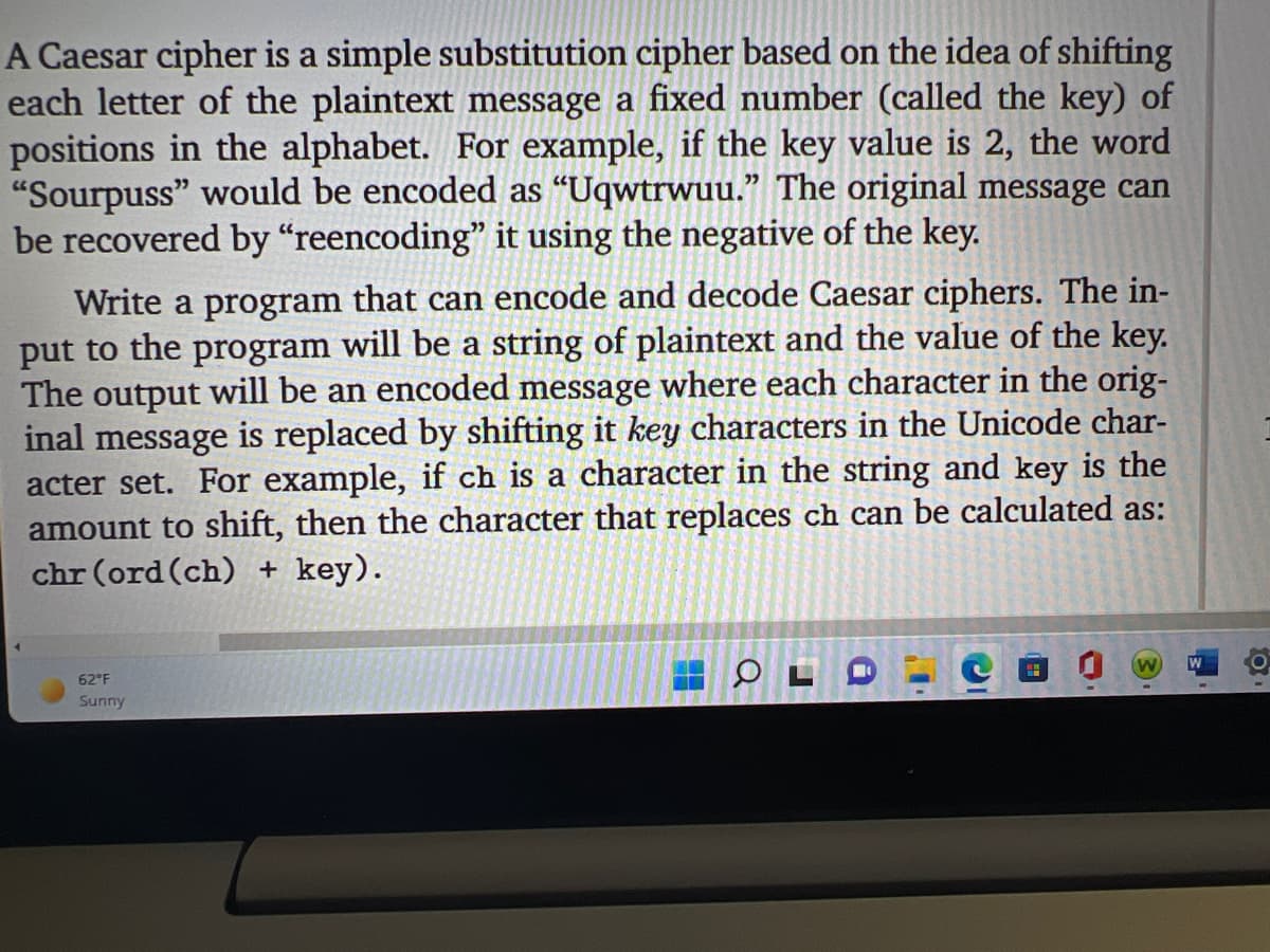 A Caesar cipher is a simple substitution cipher based on the idea of shifting
each letter of the plaintext message a fixed number (called the key) of
positions in the alphabet. For example, if the key value is 2, the word
"Sourpuss" would be encoded as “Uqwtrwuu." The original message can
be recovered by “reencoding" it using the negative of the key.
Write a program that can encode and decode Caesar ciphers. The in-
put to the program will be a string of plaintext and the value of the key.
The output will be an encoded message where each character in the orig-
inal message is replaced by shifting it key characters in the Unicode char-
acter set. For example, if ch is a character in the string and key is the
amount to shift, then the character that replaces ch can be calculated as:
chr (ord (ch) + key).
62 F
Sunny
