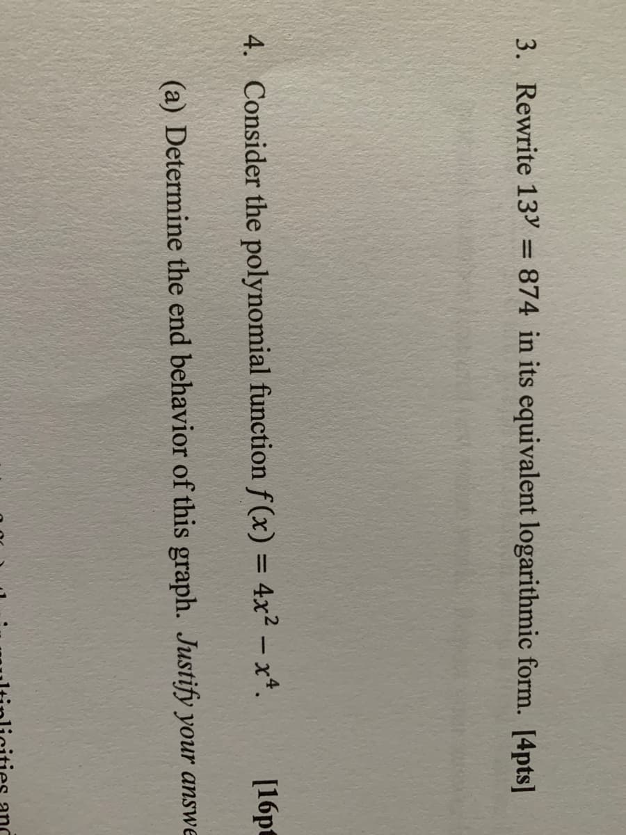 3. Rewrite 13Y = 874 in its equivalent logarithmic form. [4pts]
%3D
4. Consider the polynomial function f (x) = 4x² – x*.
[16pt
|
(a) Determine the end behavior of this graph. Justify your answe
