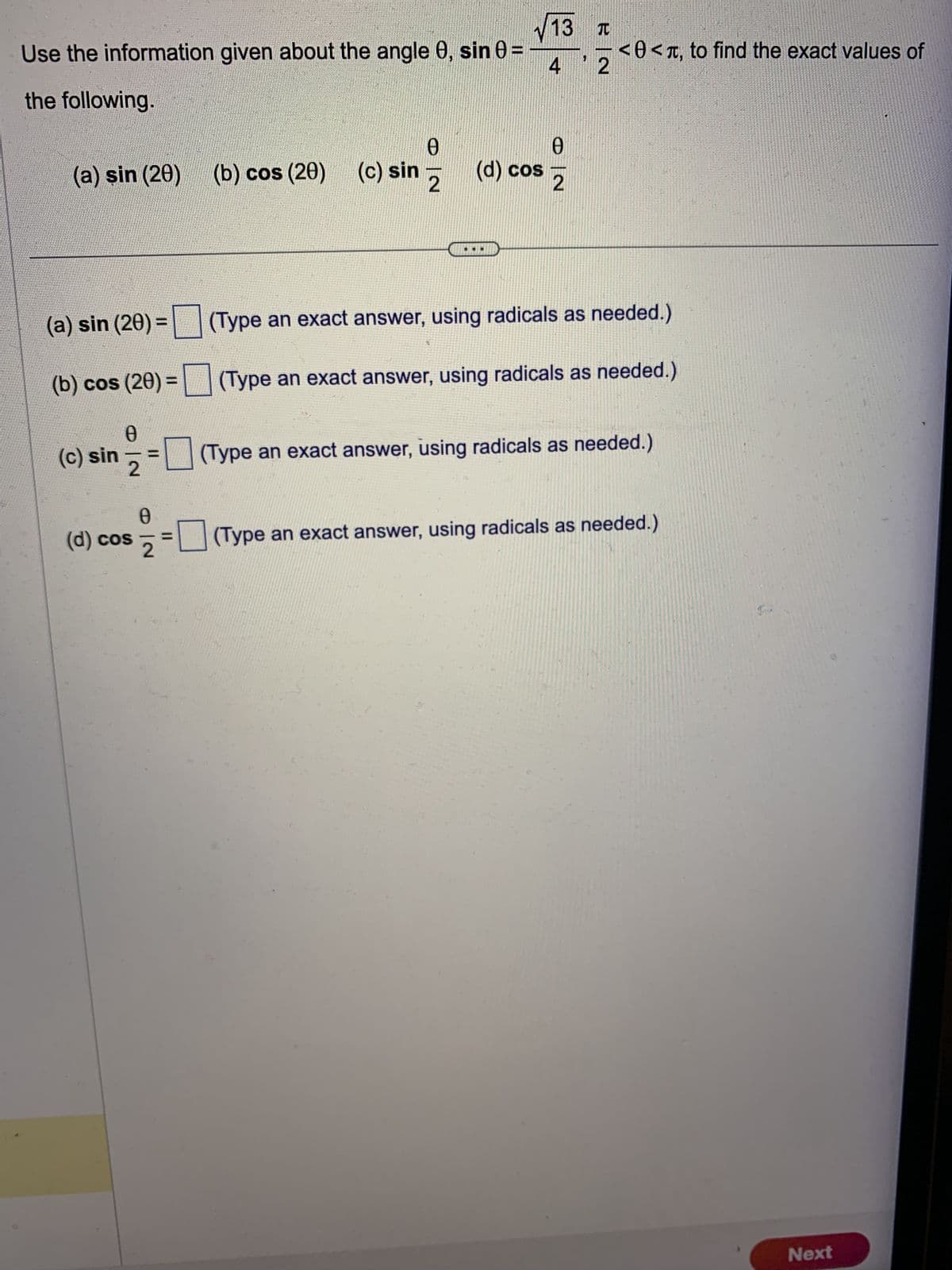 √13
Use the information given about the angle 0, sin 0 =
4
the following.
(a) sin (20) (b) cos (20) (c) sin
(a) sin (20) =
(b) cos (20) =
Ꮎ
(c) sin ==
(d) cos
O|N
0
Ꮎ
(c) sin 2 (d) cos
||
Ꮎ
2
E|N
<<, to find the exact values of
(Type an exact answer, using radicals as needed.)
(Type an exact answer, using radicals as needed.)
(Type an exact answer, using radicals as needed.)
(Type an exact answer, using radicals as needed.)
Next