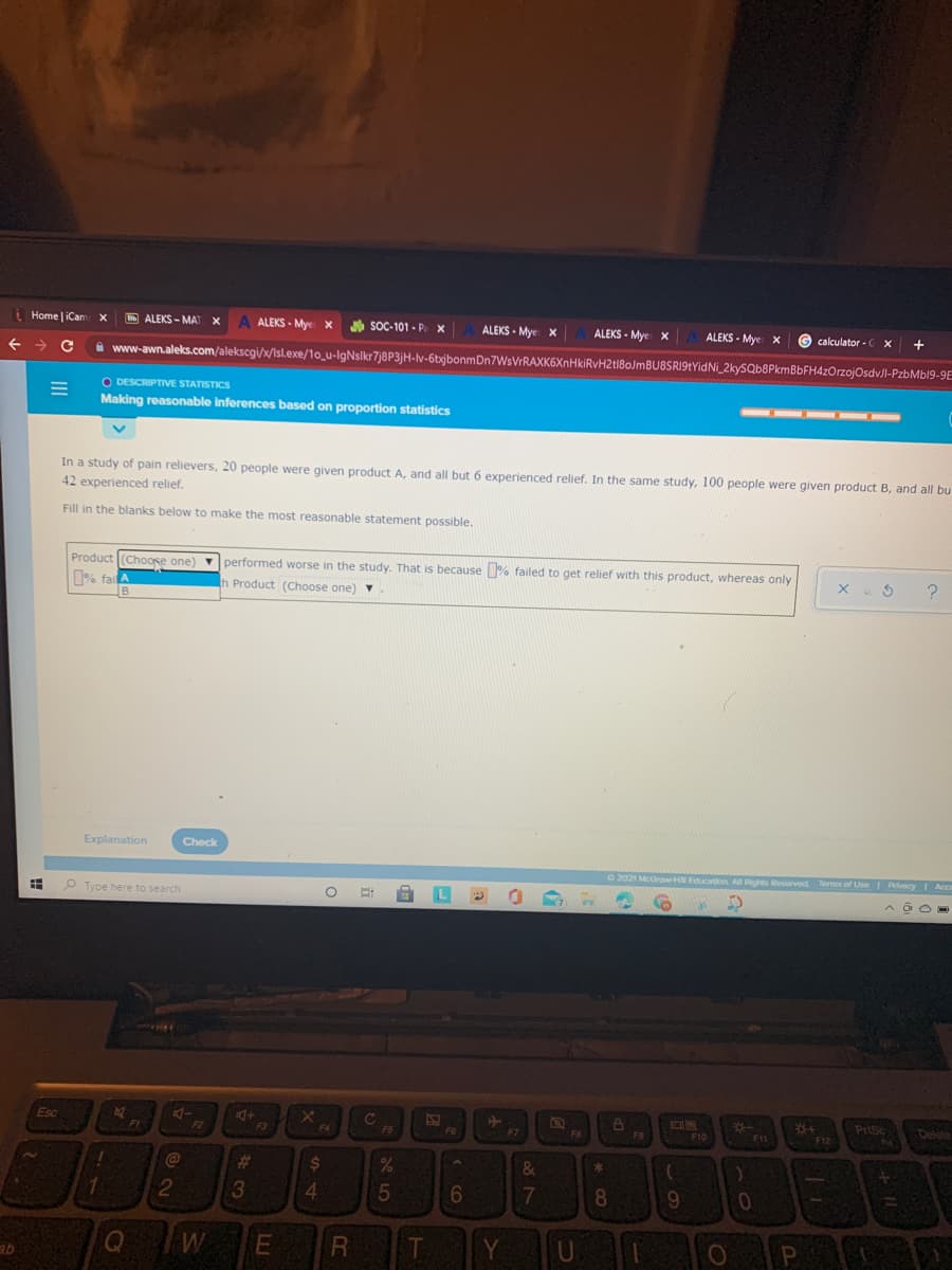 iHome iCan
H ALEKS - MAT
ALEKS - Mye x
soC-101 - P. x
ALEKS - Mye x
ALEKS - Mye x
ALEKS - Mye x
G calculator -C X
+
->
a www-awn.aleks.com/alekscgi/x/Isl.exe/1o_u-IgNslkr7j8P3jH-v-6bjbonmDn7WsVrRAXK6XnHkiRvH2t18oJmBU8SRI9tYidNi_2kySQb8PkmBbFH4zOrzojOsdvJl-PzbMbl9-9E
O DESCRIPTIVE STATISTICS
Making reasonable inferences based on proportion statistics
-- - -
In a study of pain relievers, 20 people were given product A, and all but 6 experienced relief. In the same study, 100 people were given product B, and all bu
42 experienced relief.
Fill in the blanks below to make the most reasonable statement possible.
Product (Chooke one) performed worse in the study. That is because % failed to get relief with this product, whereas only
% fai
Product (Choose one) v
Explanation
Check
O 2021 McGraHE Education All Rights Reserved Terms of UseI Pivacy I Ac
P Type here to search
Esc
C
PrtSc
Delete
FI
F2
F3
F4
F6
F7
F10
F11
F12
%23
24
4.
6
8.
9
W
R
T
Y
