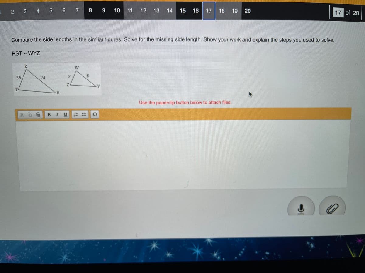 1 2 3 4 5 6 7 8 9
10 11
12
13 14
15 16
17 18 19
17 of 20
Compare the side lengths in the similar figures. Solve for the missing side length. Show your work and explain the steps you used to solve.
RST WYZ
R
36
24
Y
T
Use the paperclip button below to attach files.
BIU
20
8.
