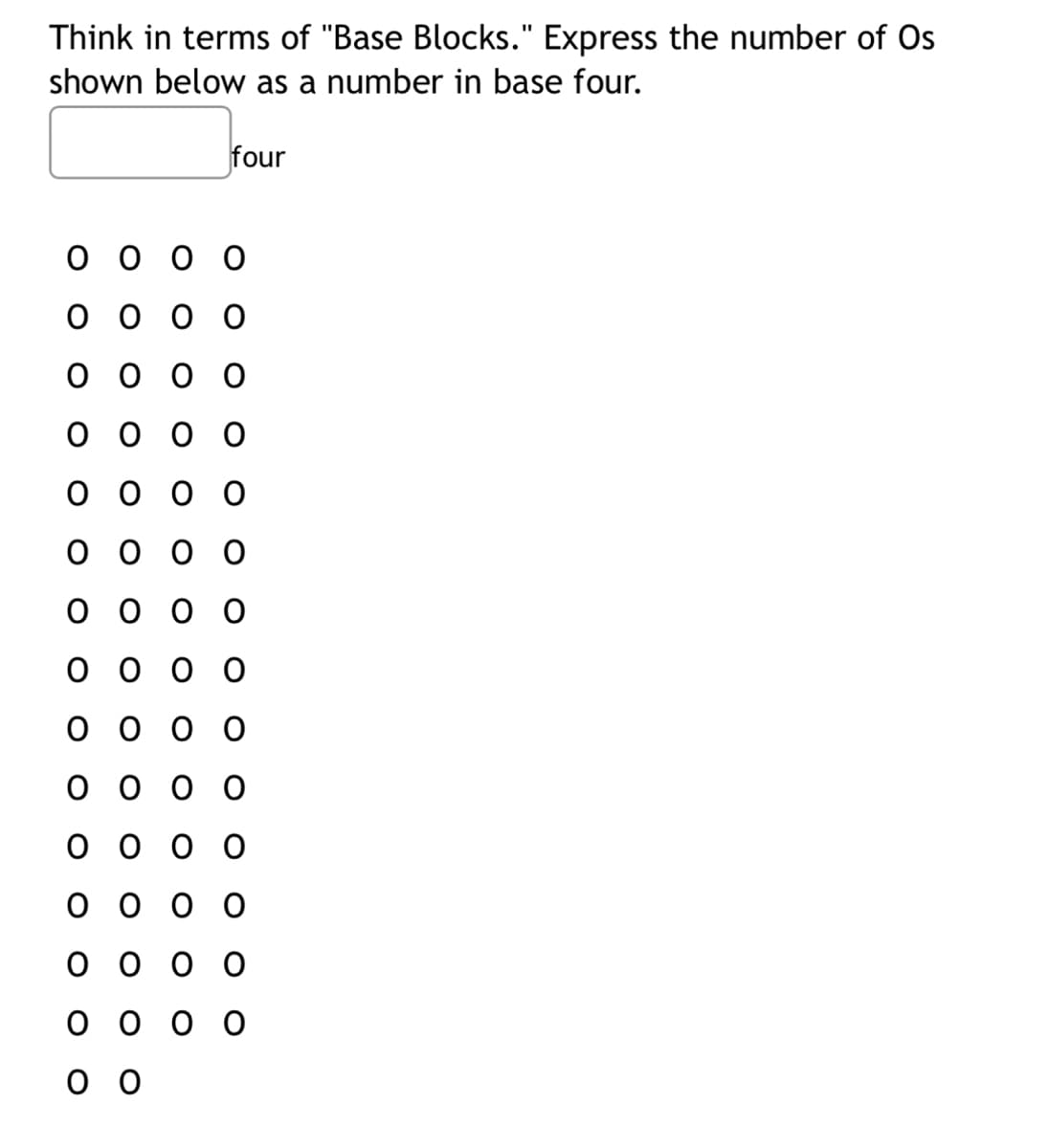 Think in terms of "Base Blocks." Express the number of Os
shown below as a number in base four.
four
оооо
оооо
оооо
000 о
оооо
оооо
оооо
оооо
оооо
000 о
оооо
оооо
оооо
оооо
оо