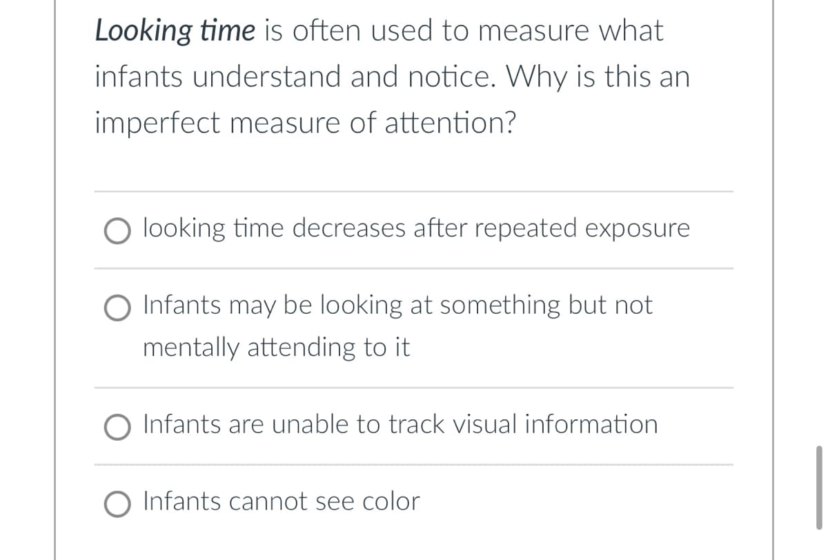 Looking time is often used to measure what
infants understand and notice. Why is this an
imperfect measure of attention?
O looking time decreases after repeated exposure
O Infants may be looking at something but not
mentally attending to it
O Infants are unable to track visual information
O Infants cannot see color