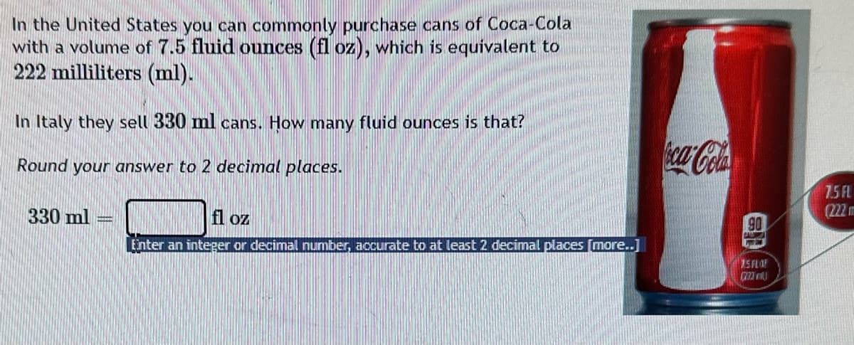 In the United States you can commonly purchase cans of Coca-Cola
with a volume of 7.5 fluid ounces (fl oz), which is equivalent to
222 milliliters (ml).
In Italy they sell 330 ml cans. How many fluid ounces is that?
Round your answer to 2 decimal places.
330 ml
fl oz
Enter an integer or decimal number, accurate to at least 2 decimal places [more..]
oca-Cola
90
CALURRICA
25 FLO
(233
7.5 FL
(222