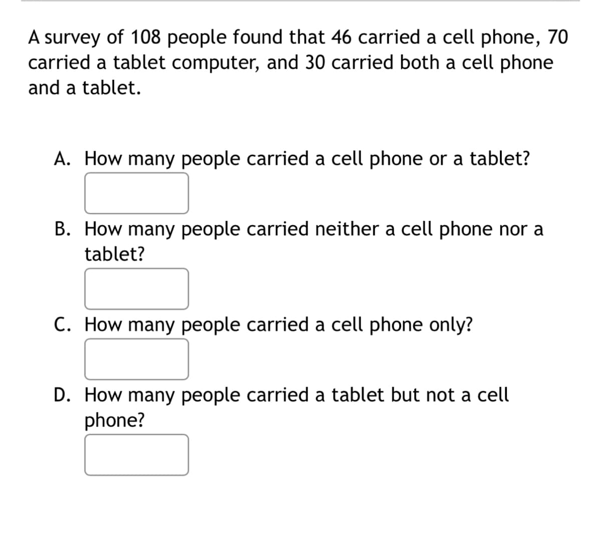 A survey of 108 people found that 46 carried a cell phone, 70
carried a tablet computer, and 30 carried both a cell phone
and a tablet.
A. How many people carried a cell phone or a tablet?
B. How many people carried neither a cell phone nor a
tablet?
C. How many people carried a cell phone only?
D. How many people carried a tablet but not a cell
phone?