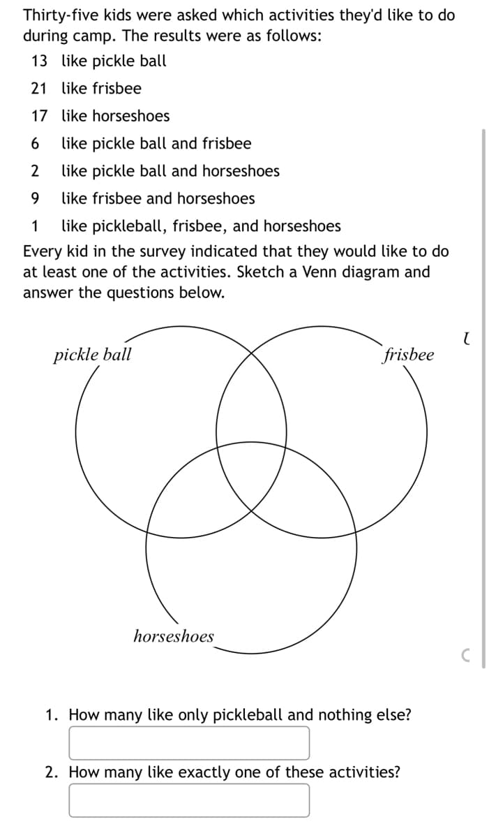 Thirty-five kids were asked which activities they'd like to do
during camp. The results were as follows:
13 like pickle ball
21 like frisbee
17
6
2
9
1
like pickleball, frisbee, and horseshoes
Every kid in the survey indicated that they would like to do
at least one of the activities. Sketch a Venn diagram and
answer the questions below.
like horseshoes
like pickle ball and frisbee
like pickle ball and horseshoes
like frisbee and horseshoes
pickle ball
horseshoes
frisbee
1. How many like only pickleball and nothing else?
2. How many like exactly one of these activities?
(