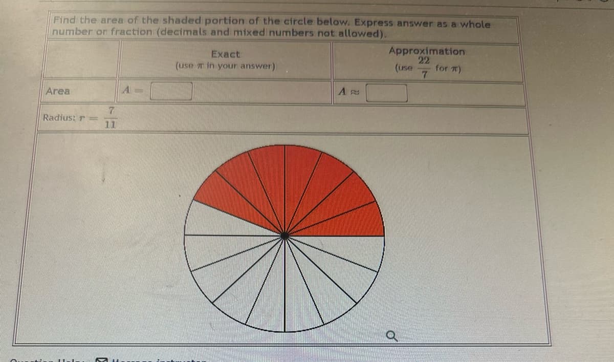 Find the area of the shaded portion of the circle below. Express answer as a whole
number or fraction (decimals and mixed numbers not allowed).
Area
Radius: T=
7
11
A =
Exact
(use in your answer)
A
D
Approximation
22
7
(use
for )