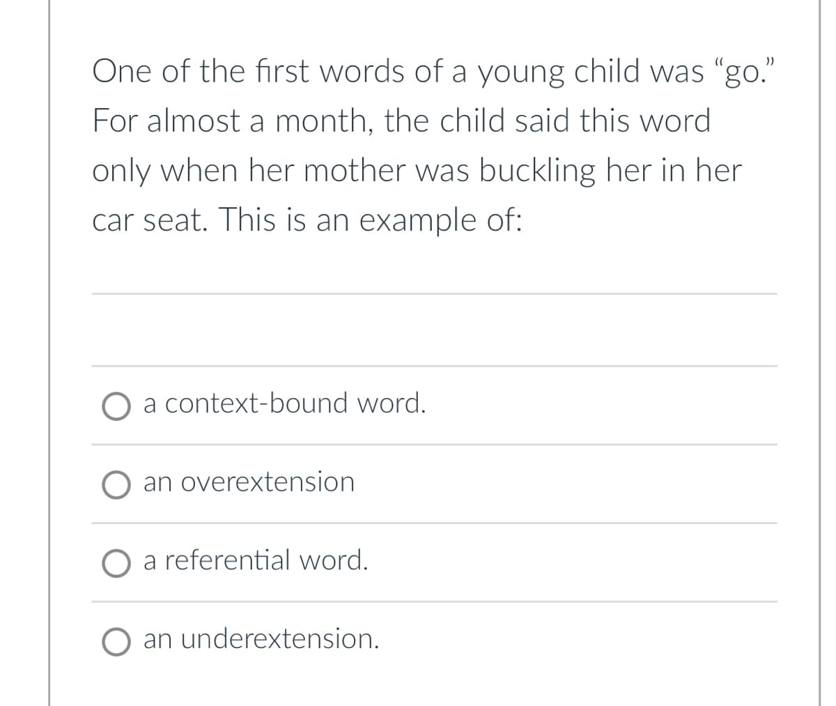 One of the first words of a young child was "go."
For almost a month, the child said this word
only when her mother was buckling her in her
car seat. This is an example of:
O a context-bound word.
O an overextension
O a referential word.
O an underextension.