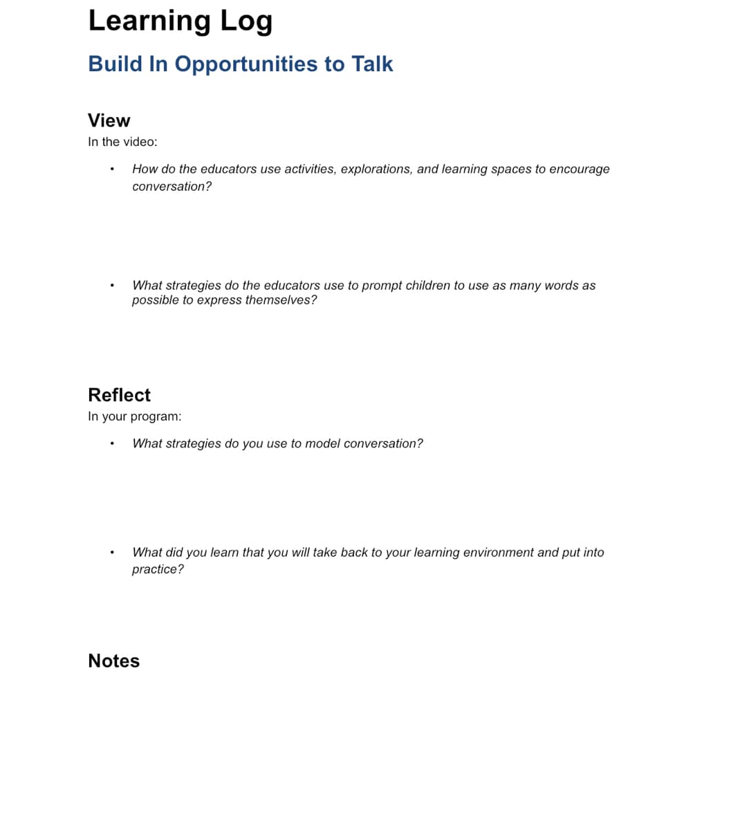 Learning Log
Build In Opportunities to Talk
View
In the video:
How do the educators use activities, explorations, and learning spaces to encourage
conversation?
What strategies do the educators use to prompt children to use as many words as
possible to express themselves?
Reflect
In your program:
What strategies do you use to model conversation?
What did you learn that you will take back to your learning environment and put into
practice?
Notes