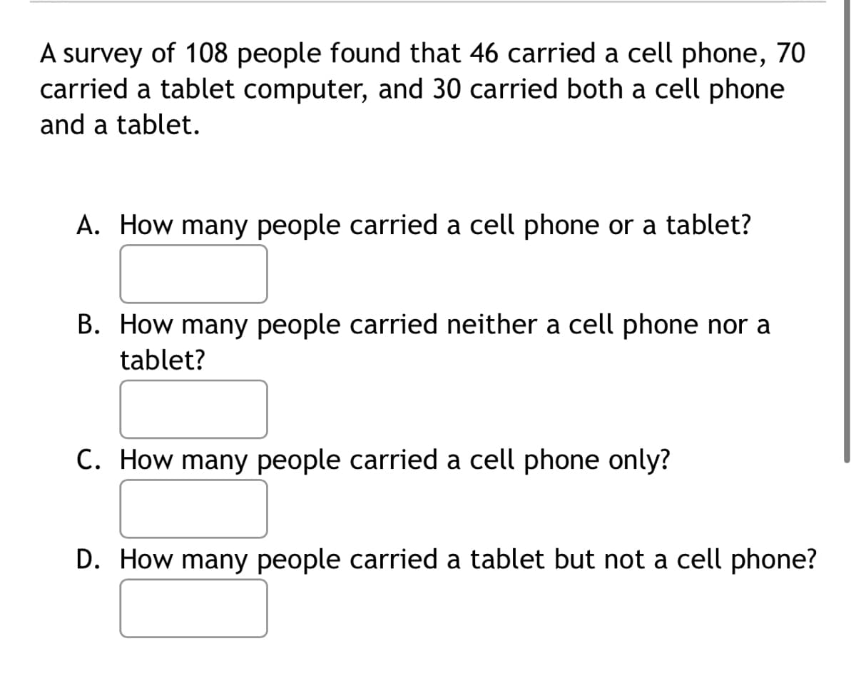 A survey of 108 people found that 46 carried a cell phone, 70
carried a tablet computer, and 30 carried both a cell phone
and a tablet.
A. How many people carried a cell phone or a tablet?
B. How many people carried neither a cell phone nor a
tablet?
C. How many people carried a cell phone only?
D. How many people carried a tablet but not a cell phone?