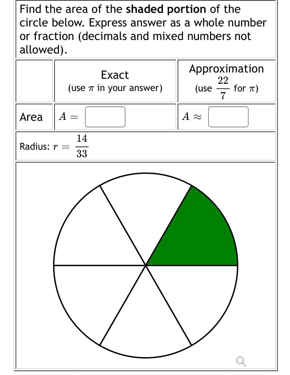 Find the area of the shaded portion of the
circle below. Express answer as a whole number
or fraction (decimals and mixed numbers not
allowed).
Area A
Exact
(use in your answer)
Radius: r =
14
33
Approximation
22
(use for π)
7
A≈
a