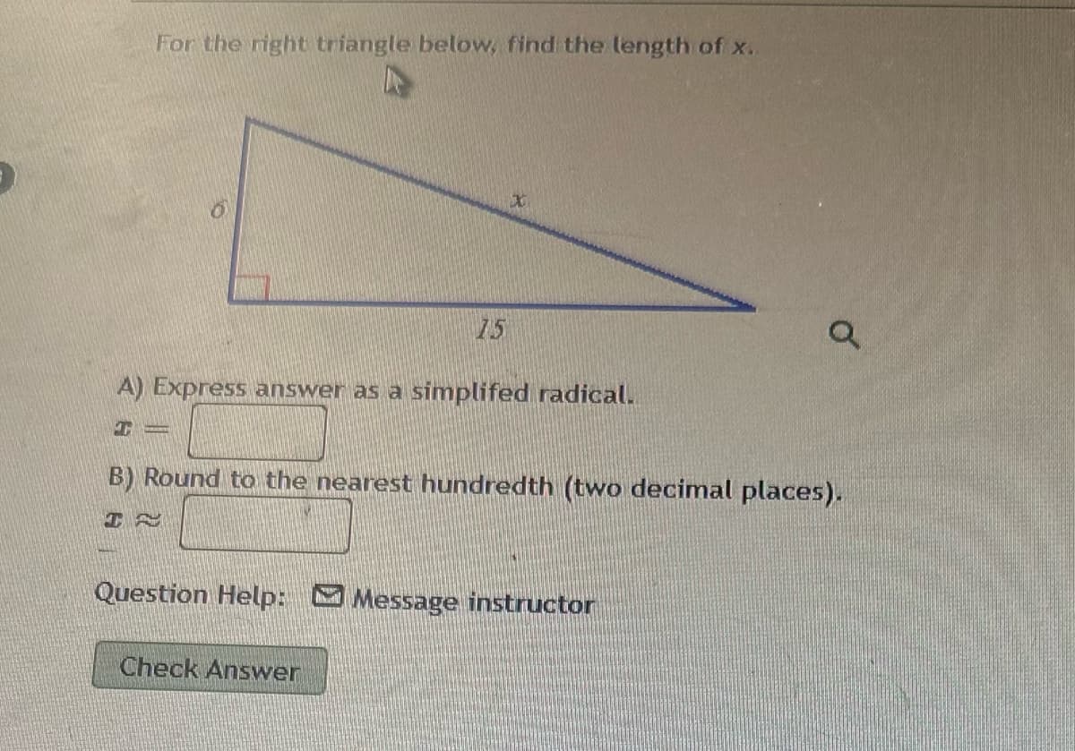 For the right triangle below, find the length of x..
15
A) Express answer as a simplifed radical.
T1
B) Round to the nearest hundredth (two decimal places).
TA
Question Help: Message instructor
Check Answer
a