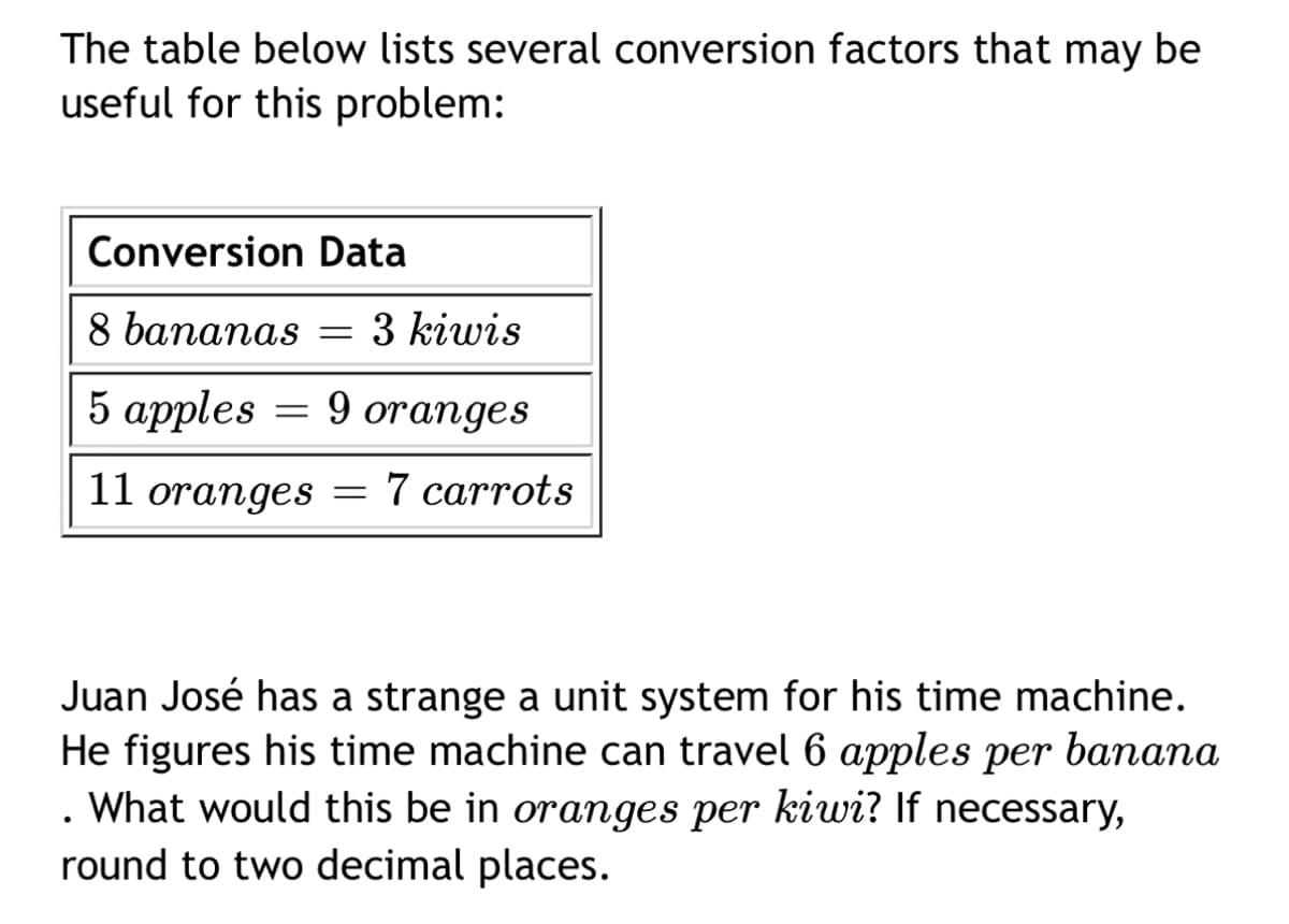 The table below lists several conversion factors that may be
useful for this problem:
Conversion Data
8 bananas = 3 kiwis
5 apples
9 oranges
11 oranges
=
=
7 carrots
Juan José has a strange a unit system for his time machine.
He figures his time machine can travel 6 apples per banana
. What would this be in oranges per kiwi? If necessary,
round to two decimal places.