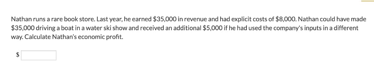 Nathan runs a rare book store. Last year, he earned $35,000 in revenue and had explicit costs of $8,000. Nathan could have made
$35,000 driving a boat in a water ski show and received an additional $5,000 if he had used the company's inputs in a different
way. Calculate Nathan's economic profit.
$