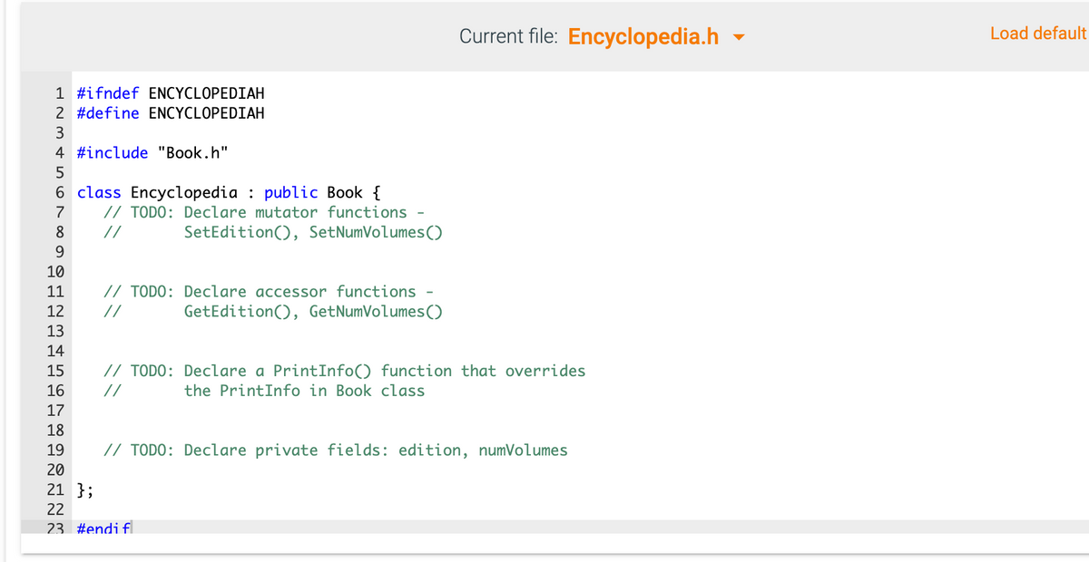 Current file: Encyclopedia.h
Load default
1 #ifndef ENCYCLOPEDIAH
2 #define ENCYCLOPEDIAH
3
4 #include "Book.h"
6 class Encyclopedia : public Book {
// TODO: Declare mutator functions -
7
8
//
SetEdition(), SetNumVolumes()
9
10
// TODO: Declare accessor functions -
GetEdition(), GetNumVolumes()
11
12
//
13
14
// TODO: Declare a PrintInfo() function that overrides
the PrintInfo in Book class
15
16
//
17
18
19
// TODO: Declare private fields: edition, numVolumes
20
21 };
22
23 #endi f
