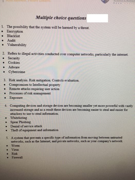 Multiple choice questions
1. The possibility that the system will be harmed by a threat.
• Encryption
Blacklist
Audit
• Vulnerability
2. Refers to illegal activities conducted over computer networks, particularly the internet.
• Security
Cookies
Adware
• Cybercrime
3. Risk analysis. Risk mitigation. Controls evaluation.
• Compromises to Intellectual property
Remote attacks requiring user action
Processes of risk management
• Exposure
4. Computing devices and storage devices are becoming smaller yet more powerful with vastly
increased storage and as a result these devices are becoming easier to steal and easier for
attackers to use to steal information.
• Whitelisting
• Spear Phishing
Denial of service attack
Theft of equipment and information
5. A system that prevents a specific type of information from moving between untrusted
networks, such as the Internet, and private networks, such as your company's network
Worm
Virus
Risk
Firewall
