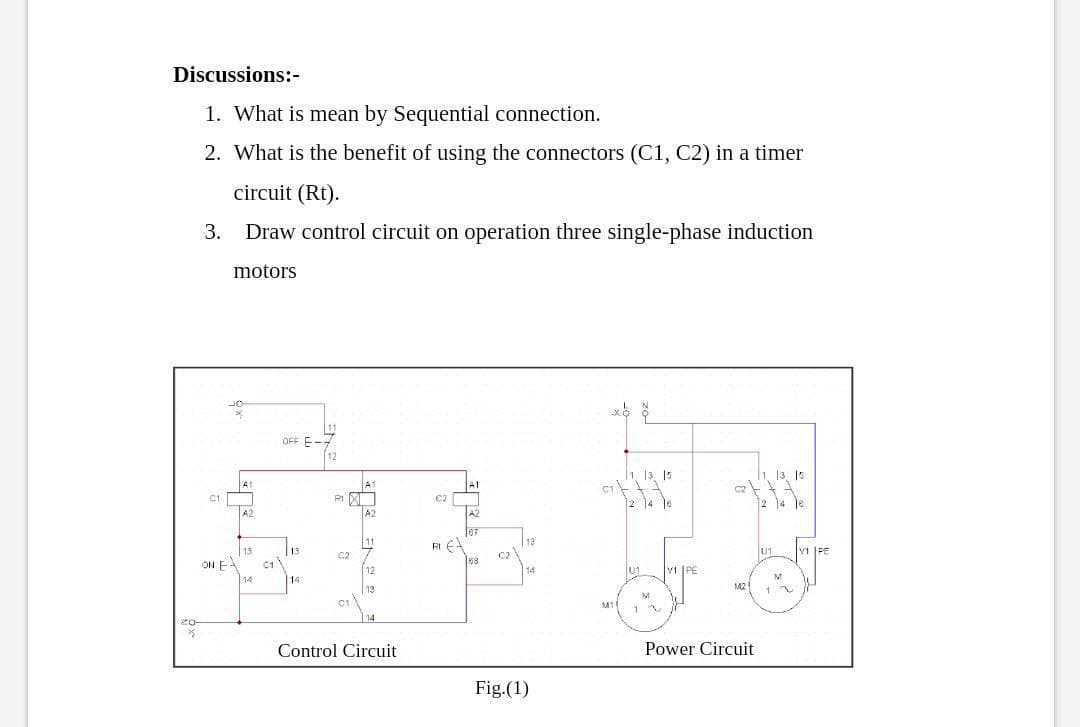 Discussions:-
1. What is mean by Sequential connection.
2. What is the benefit of using the connectors (C1, C2) in a timer
circuit (Rt).
3. Draw control circuit on operation three single-phase induction
motors
11
OFF E-
12
1 13, 1s
C2
12
13. 15
A1
A1
C2
R1
2 ]4 ४
2 14 18
A2
A2
A2
07
RI E
68
T13
11
13
13
C1
14
U1
V1 PE
C2
C2
ON E
12
U1
V1 PE
14
14
13
M2
1
M
M1
1
14
Control Circuit
Power Circuit
Fig.(1)
